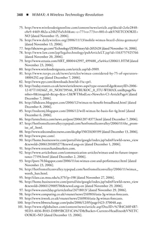 348  n  WiMAX: A Wireless Technology Revolution


 75. http://www.wirelessdesignonline.com/content/news/article.asp?docid=2c6e2848-
     c0e9-4469-8b2a-a24b255a5cb1atc~c=771+s=773+r=001+l=aVNETCOOKIE=
     NO [dated November 15, 2006].
 76. http://www.dailywireless.org/2006/11/13/mobile-wimax-brazil-china-germany/
     [dated November 13, 2006].
 77. http://abcnews.go.com/Technology/ZDM/story?id=2652428 [dated November 14, 2006].
 78. http://www.law.com/jsp/legaltechnology/pubArticleLT.jsp?id=1163757925766
     [dated November 20, 2006].
 79. http://www.eetasia.com/ART_8800442997_499488_e5a44ce1200611.HTM [dated
     November 23, 2006].
 80. http://www.wirelessdesignasia.com/article.asp?id=3909.
 81. http://www.tuvps.co.uk/news/articles/wimax-considered-by-75-of-operators-
     18004252.asp [dated December 7, 2006].
 82. http://www.pyr.com/downloads.htm?id=1?sc=pr1.
 83. http://today.reuters.co.uk/news/articlenews.aspx?type=reutersEdgestoryID=2006-
     12-07T110246Z_01_NOA739546_RTRUKOC_0_ITU-WIMAX.xmlpageNu
     mber=0imageid=cap=sz=13WTModLoc=NewsArt-C1-ArticlePage4 [dated
     December 7, 2006].
 84. http://dhdeans.blogspot.com/2006/12/wimax-to-benefit-broadband.html [dated
     December 8, 2006].
 85. http://rosleemj.blogspot.com/2006/12/will-wimax-be-basis-for-4g.html [dated
     December 6, 2006].
 86. http://arstechnica.com/news.ars/post/20061207-8377.html [dated December 7, 2006].
 87. http://hotfromsiliconvalley.typepad.com/hotfromsiliconvalley/2006/11/the_prom-
     ise_of_.html.
 88. http://www.telecomdirectnews.com/do.php/150/21630?199 [dated December 13, 2006].
 89. http://www.pwc.com/.
 90. http://home.businesswire.com/portal/site/google/index.jsp?ndmViewId=news_view
     newsId=20061201005277newsLang=en [dated December 1, 2006].
 91. http://www.researchandmarkets.com.
 92. http://www.articlesbase.com/communication-articles/wimax-and-its-future-impor-
     tance-77194.html [dated December 2, 2006].
 93. http://port-70.blogspot.com/2006/11/on-wimax-cost-and-performance.html [dated
     November 23, 2006].
 94. http://hotfromsiliconvalley.typepad.com/hotfromsiliconvalley/2006/11/wimax_
     worth_ban.html.
 95. http://class.cas.msu.edu/tc375/?p=198 [dated November 27, 2006].
 96. http://home.businesswire.com/portal/site/google/index.jsp?ndmViewId=news_view
     newsId=20061129005706newsLang=en [dated November 29, 2006].
 97. http://www.euro2day.gr/articlesfna/24718013/ [dated November 29, 2006].
 98. http://www.computing.co.uk/vnunet/news/2169816/asia-3g-wimax-forecasts.
 99. http://www.itweek.co.uk/vnunet/news/2169816/asia-3g-wimax-forecasts.
100. http://www.bbwexchange.com/pubs/2006/12/05/page1423-370048.asp.
101. http://www.rfglobalnet.com/content/news/article.asp?DocID=%7B4C60F4B7-
     9ED3-4036-B103-D3B95BCEF1C4%7DBucket=Current+HeadlinesVNETC
     OOKIE=NO [dated December 13, 2006].
 