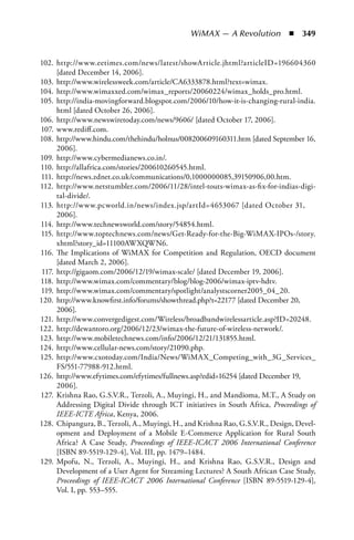 WiMAX — A Revolution  n  349


102. http://www.eetimes.com/news/latest/showArticle.jhtml?articleID=196604360
      [dated December 14, 2006].
103. http://www.wirelessweek.com/article/CA6333878.html?text=wimax.
104. http://www.wimaxxed.com/wimax_reports/20060224/wimax_holds_pro.html.
105. http://india-movingforward.blogspot.com/2006/10/how-it-is-changing-rural-india.
      html [dated October 26, 2006].
106. http://www.newswiretoday.com/news/9606/ [dated October 17, 2006].
107. www.rediff.com.
108. http://www.hindu.com/thehindu/holnus/008200609160311.htm [dated September 16,
      2006].
109. http://www.cybermedianews.co.in/.
110. http://allafrica.com/stories/200610260545.html.
111. http://news.zdnet.co.uk/communications/0,1000000085,39150906,00.htm.
112. http://www.netstumbler.com/2006/11/28/intel-touts-wimax-as-fix-for-indias-digi-
      tal-divide/.
113. http://www.pcworld.in/news/index.jsp/artId=4653067 [dated October 31,
      2006].
114. http://www.technewsworld.com/story/54854.html.
115. http://www.toptechnews.com/news/Get-Ready-for-the-Big-WiMAX-IPOs-/story.
      xhtml?story_id=11100AWXQWN6.
116. The Implications of WiMAX for Competition and Regulation, OECD document
      [dated March 2, 2006].
 117. http://gigaom.com/2006/12/19/wimax-scale/ [dated December 19, 2006].
118. http://www.wimax.com/commentary/blog/blog-2006/wimax-iptv-hdtv.
119. http://www.wimax.com/commentary/spotlight/analystscorner2005_04_20.
120. http://www.knowfirst.info/forums/showthread.php?t=22177 [dated December 20,
      2006].
121. http://www.convergedigest.com/Wireless/broadbandwirelessarticle.asp?ID=20248.
122. http://dewantoro.org/2006/12/23/wimax-the-future-of-wireless-network/.
123. http://www.mobiletechnews.com/info/2006/12/21/131855.html.
124. http://www.cellular-news.com/story/21090.php.
125. http://www.cxotoday.com/India/News/WiMAX_Competing_with_3G_Services_
      FS/551-77988-912.html.
126. http://www.efytimes.com/efytimes/fullnews.asp?edid=16254 [dated December 19,
      2006].
127. Krishna Rao, G.S.V.R., Terzoli, A., Muyingi, H., and Mandioma, M.T., A Study on
      Addressing Digital Divide through ICT initiatives in South Africa, Proceedings of
      IEEE-ICTE Africa, Kenya, 2006.
128. Chipangura, B., Terzoli, A., Muyingi, H., and Krishna Rao, G.S.V.R., Design, Devel-
      opment and Deployment of a Mobile E-Commerce Application for Rural South
      Africa? A Case Study, Proceedings of IEEE-ICACT 2006 International Conference
      [ISBN 89-5519-129-4], Vol. III, pp. 1479–1484.
129. Mpofu, N., Terzoli, A., Muyingi, H., and Krishna Rao, G.S.V.R., Design and
      Development of a User Agent for Streaming Lectures? A South African Case Study,
      Proceedings of IEEE-ICACT 2006 International Conference [ISBN 89-5519-129-4],
      Vol. I, pp. 553–555.
 