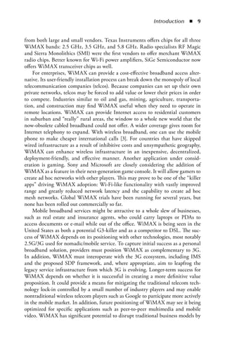 Introduction  n  


from both large and small vendors. Texas Instruments offers chips for all three
WiMAX bands: 2.5 GHz, 3.5 GHz, and 5.8 GHz. Radio specialists RF Magic
and Sierra Monolithics (SMI) were the first vendors to offer merchant WiMAX
radio chips. Better known for Wi-Fi power amplifiers, SiGe Semiconductor now
offers WiMAX transceiver chips as well.
    For enterprises, WiMAX can provide a cost-effective broadband access alter-
native. Its user-friendly installation process can break down the monopoly of local
telecommunication companies (telcos). Because companies can set up their own
private networks, telcos may be forced to add value or lower their prices in order
to compete. Industries similar to oil and gas, mining, agriculture, transporta-
tion, and construction may find WiMAX useful when they need to operate in
remote locations. WiMAX can provide Internet access to residential customers
in suburban and “really” rural areas, the window to a whole new world that the
now-obsolete cabled broadband could not offer. A wider coverage gives room for
Internet telephony to expand. With wireless broadband, one can use the mobile
phone to make cheaper international calls [3]. For countries that have skipped
wired infrastructure as a result of inhibitive costs and unsympathetic geography,
WiMAX can enhance wireless infrastructure in an inexpensive, decentralized,
deployment-friendly, and effective manner. Another application under consid-
eration is gaming. Sony and Microsoft are closely considering the addition of
WiMAX as a feature in their next-generation game console. It will allow gamers to
create ad hoc networks with other players. This may prove to be one of the “killer
apps” driving WiMAX adoption: Wi-Fi-like functionality with vastly improved
range and greatly reduced network latency and the capability to create ad hoc
mesh networks. Global WiMAX trials have been running for several years, but
none has been rolled out commercially so far.
    Mobile broadband services might be attractive to a whole slew of businesses,
such as real estate and insurance agents, who could carry laptops or PDAs to
access documents or e-mail while out of the office. WiMAX is being seen in the
United States as both a potential G3-killer and as a competitor to DSL. The suc-
cess of WiMAX depends on its positioning with other technologies, most notably
2.5G/3G used for nomadic/mobile service. To capture initial success as a personal
broadband solution, providers must position WiMAX as complementary to 3G.
In addition, WiMAX must interoperate with the 3G ecosystem, including IMS
and the proposed SDP framework, and, where appropriate, aim to leapfrog the
legacy service infrastructure from which 3G is evolving. Longer-term success for
WiMAX depends on whether it is successful in creating a more definitive value
proposition. It could provide a means for mitigating the traditional telecom tech-
nology lock-in controlled by a small number of industry players and may enable
nontraditional wireless telecom players such as Google to participate more actively
in the mobile market. In addition, future positioning of WiMAX may see it being
optimized for specific applications such as peer-to-peer multimedia and mobile
video. WiMAX has significant potential to disrupt traditional business models by
 