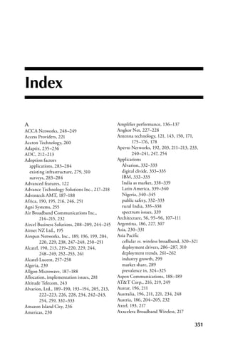 Index

A                                             Amplifier performance, 136–137
ACCA Networks, 248–249                        Angkor Net, 227–228
Access Providers, 221                         Antenna technology, 121, 143, 150, 171,
Accton Technology, 260                                175–176, 178
Adaptix, 235–236                              Aperto Networks, 192, 203, 211–213, 233,
ADC, 212–213                                          240–241, 247, 254
Adoption factors                              Applications
  applications, 283–284                         Alvarion, 332–333
  existing infrastructure, 279, 310             digital divide, 333–335
  surveys, 283–284                              IBM, 332–333
Advanced features, 122                          India as market, 338–339
Advance Technology Solutions Inc., 217–218      Latin America, 339–340
Adventech AMT, 187–188                          Nigeria, 340–345
Africa, 190, 195, 216, 246, 251                 public safety, 332–333
Agni Systems, 255                               rural India, 335–338
Air Broadband Communications Inc.,              spectrum issues, 339
        214–215, 232                          Architecture, 56, 95–96, 107–111
Aircel Business Solutions, 208–209, 244–245   Argentina, 186, 227, 307
Airnet NZ Ltd., 195                           Asia, 230–331
Airspan Networks, Inc., 189, 196, 199, 204,   Asia Pacific
        220, 229, 238, 247–248, 250–251         cellular vs. wireless broadband, 320–321
Alcatel, 190, 213, 219–220, 229, 244,           deployment drivers, 286–287, 310
        248–249, 252–253, 261                   deployment trends, 261–262
Alcatel-Lucent, 257–258                         industry growth, 299
Algeria, 239                                    market share, 289
Allgon Microwave, 187–188                       prevalence in, 324–325
Allocation, implementation issues, 281        Aspen Communications, 188–189
Altitude Telecom, 243                         ATT Corp., 216, 219, 249
Alvarion, Ltd., 189–190, 193–194, 205, 213,   Austar, 196, 211
        222–223, 226, 228, 234, 242–243,      Australia, 196, 211, 221, 234, 248
        254, 259, 332–333                     Austria, 186, 204–205, 232
Amazon Island City, 236                       Axtel, 193, 217
Americas, 230                                 Axxcelera Broadband Wireless, 217

                                                                                      351
 