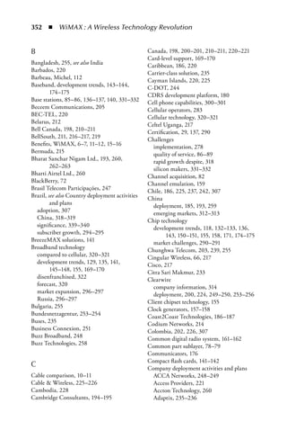 352  n  WiMAX : A Wireless Technology Revolution


B                                                Canada, 198, 200–201, 210–211, 220–221
                                                 Card-level support, 169–170
Bangladesh, 255, see also India                  Caribbean, 186, 220
Barbados, 220                                    Carrier-class solution, 235
Barbeau, Michel, 112                             Cayman Islands, 220, 225
Baseband, development trends, 143–144,           C-DOT, 244
         174–175                                 CDRS development platform, 180
Base stations, 85–86, 136–137, 140, 331–332      Cell phone capabilities, 300–301
Beceem Communications, 205                       Cellular operators, 283
BEC-TEL, 220                                     Cellular technology, 320–321
Belarus, 212                                     Celtel Uganga, 217
Bell Canada, 198, 210–211                        Certification, 29, 137, 290
BellSouth, 211, 216–217, 219                     Challenges
Benefits, WiMAX, 6–7, 11–12, 15–16                 implementation, 278
Bermuda, 215                                       quality of service, 86–89
Bharat Sanchar Nigam Ltd., 193, 260,               rapid growth despite, 318
         262–263                                   silicon makers, 331–332
Bharti Airtel Ltd., 260                          Channel acquisition, 82
BlackBerry, 72                                   Channel emulation, 159
Brasil Telecom Participaçóes, 247                Chile, 186, 225, 237, 242, 307
Brazil, see also Country deployment activities   China
         and plans                                 deployment, 185, 193, 259
  adoption, 307                                    emerging markets, 312–313
  China, 318–319                                 Chip technology
  significance, 339–340                            development trends, 118, 132–133, 136,
  subscriber growth, 294–295                             143, 150–151, 155, 158, 171, 174–175
BreezeMAX solutions, 141                           market challenges, 290–291
Broadband technology                             Chunghwa Telecom, 203, 239, 255
  compared to cellular, 320–321                  Cingular Wireless, 66, 217
  development trends, 129, 135, 141,             Cisco, 217
         145–148, 155, 169–170                   Citra Sari Makmur, 233
  disenfranchised, 322                           Clearwire
  forecast, 320                                    company information, 314
  market expansion, 296–297                        deployment, 200, 224, 249–250, 253–256
  Russia, 296–297                                Client chipset technology, 155
Bulgaria, 255                                    Clock generators, 157–158
Bundesnetzagentur, 253–254                       Coast2Coast Technologies, 186–187
Buses, 235                                       Codium Networks, 214
Business Connexion, 251                          Colombia, 202, 226, 307
Buzz Broadband, 248                              Common digital radio system, 161–162
Buzz Technologies, 258                           Common part sublayer, 78–79
                                                 Communicators, 176
                                                 Compact flash cards, 141–142
C                                                Company deployment activities and plans
Cable comparison, 10–11                            ACCA Networks, 248–249
Cable  Wireless, 225–226                          Access Providers, 221
Cambodia, 228                                      Accton Technology, 260
Cambridge Consultants, 194–195                     Adaptix, 235–236
 