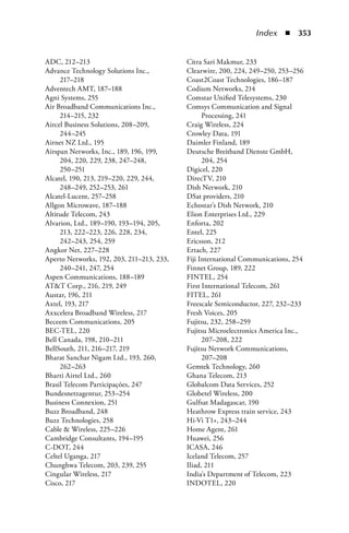 Index  n  353


ADC, 212–213                               Citra Sari Makmur, 233
Advance Technology Solutions Inc.,         Clearwire, 200, 224, 249–250, 253–256
     217–218                               Coast2Coast Technologies, 186–187
Adventech AMT, 187–188                     Codium Networks, 214
Agni Systems, 255                          Comstar Unified Telesystems, 230
Air Broadband Communications Inc.,         Comsys Communication and Signal
     214–215, 232                                Processing, 241
Aircel Business Solutions, 208–209,        Craig Wireless, 224
     244–245                               Crowley Data, 191
Airnet NZ Ltd., 195                        Daimler Finland, 189
Airspan Networks, Inc., 189, 196, 199,     Deutsche Breitband Dienste GmbH,
     204, 220, 229, 238, 247–248,                204, 254
     250–251                               Digicel, 220
Alcatel, 190, 213, 219–220, 229, 244,      DirecTV, 210
     248–249, 252–253, 261                 Dish Network, 210
Alcatel-Lucent, 257–258                    DSat providers, 210
Allgon Microwave, 187–188                  Echostar's Dish Network, 210
Altitude Telecom, 243                      Elion Enterprises Ltd., 229
Alvarion, Ltd., 189–190, 193–194, 205,     Enforta, 202
     213, 222–223, 226, 228, 234,          Entel, 225
     242–243, 254, 259                     Ericsson, 212
Angkor Net, 227–228                        Ertach, 227
Aperto Networks, 192, 203, 211–213, 233,   Fiji International Communications, 254
     240–241, 247, 254                     Finnet Group, 189, 222
Aspen Communications, 188–189              FINTEL, 254
ATT Corp., 216, 219, 249                  First International Telecom, 261
Austar, 196, 211                           FITEL, 261
Axtel, 193, 217                            Freescale Semiconductor, 227, 232–233
Axxcelera Broadband Wireless, 217          Fresh Voices, 205
Beceem Communications, 205                 Fujitsu, 232, 258–259
BEC-TEL, 220                               Fujitsu Microelectronics America Inc.,
Bell Canada, 198, 210–211                        207–208, 222
BellSouth, 211, 216–217, 219               Fujitsu Network Communications,
Bharat Sanchar Nigam Ltd., 193, 260,             207–208
     262–263                               Gemtek Technology, 260
Bharti Airtel Ltd., 260                    Ghana Telecom, 213
Brasil Telecom Participaçóes, 247          Globalcom Data Services, 252
Bundesnetzagentur, 253–254                 Globetel Wireless, 200
Business Connexion, 251                    Gulfsat Madagascar, 190
Buzz Broadband, 248                        Heathrow Express train service, 243
Buzz Technologies, 258                     Hi-Vi T1+, 243–244
Cable  Wireless, 225–226                  Home Agent, 261
Cambridge Consultants, 194–195             Huawei, 256
C-DOT, 244                                 ICASA, 246
Celtel Uganga, 217                         Iceland Telecom, 257
Chunghwa Telecom, 203, 239, 255            Iliad, 211
Cingular Wireless, 217                     India's Department of Telecom, 223
Cisco, 217                                 INDOTEL, 220
 