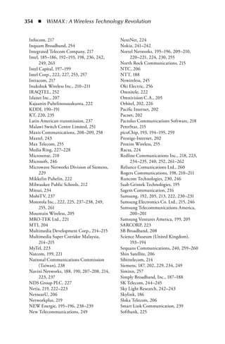 354  n  WiMAX : A Wireless Technology Revolution


 Infocom, 217                               NextNet, 224
 Inquam Broadband, 254                      Nokia, 241–242
 Integrated Telecom Company, 217            Nortel Networks, 195–196, 209–210,
 Intel, 185–186, 192–193, 198, 236, 242,         220–221, 224, 230, 255
       249, 263                             North Rock Communications, 215
 Intel Capital, 197–199                     NTC, 206
 Intel Corp., 222, 227, 253, 257            NTT, 188
 Intracom, 217                              Nzwireless, 245
 Inukshuk Wireless Inc., 210–211            Oki Electric, 256
 IRAQTEL, 252                               Omnitele, 222
 Islanet Inc., 207                          Omnivision C.A., 205
 Kajaanin Puhelinosuuskunta, 222            Orbitel, 202, 226
 KDDI, 190–191                              Pacific Internet, 202
 KT, 220, 235                               Pacnet, 202
 Latin American transmission, 237           Pactolus Communications Software, 218
 Malawi Switch Centre Limited, 251          PeterStar, 215
 Maxis Communications, 208–209, 258         picoChip, 193, 194–195, 259
 Maxtel, 243                                Prestige-Internet, 202
 Max Telecom, 255                           Proxim Wireless, 255
 Media Ring, 227–228                        Racsa, 224
 Microsense, 210                            Redline Communications Inc., 218, 223,
 Microsoft, 246                                  234–235, 240, 252, 261–262
 Microwave Networks Division of Siemens,    Reliance Comunications Ltd., 260
       229                                  Rogers Communications, 198, 210–211
 Mikkelin Puhelin, 222                      Runcom Technologies, 230, 246
 Milwaukee Public Schools, 212              Saab Grintek Technologies, 195
 Mitsui, 234                                Sagem Communication, 216
 MobiTV, 237                                Samsung, 192, 205, 213, 222, 230–231
 Motorola Inc., 222, 225, 237–238, 249,     Samsung Electronics Co. Ltd., 215, 246
       255, 261                             Samsung Telecommunications America,
 Mountain Wireless, 205                          200–201
 MRO-TEK Ltd., 221                          Samsung Ventures America, 199, 205
 MTI, 204                                   SARCORP, 223
 Multimedia Development Corp., 214–215      SB Broadband, 208
 Multimedia Super Corridor Malaysia,        Science Museum (United Kingdom),
       214–215                                   193–194
 MyTel, 223                                 Sequans Communications, 240, 259–260
 Natcom, 199, 221                           Shin Satellite, 206
 National Communications Commission         Sibirtelecom, 214
       (Taiwan), 238                        Siemens, 187, 202, 229, 234, 249
 Navini Networks, 188, 190, 207–208, 214,   Siminn, 257
       223, 237                             Simply Broadband, Inc., 187–188
 NDS Group PLC, 227                         SK Telecom, 244–245
 Netia, 219, 222–223                        Sky Light Research, 242–243
 NetnearU, 206                              Skylink, 186
 Networkplus, 219                           Sloka Telecom, 206
 NEW Energie, 195–196, 238–239              Smart Link Communication, 239
 New Telecommunications, 249                Softbank, 225
 