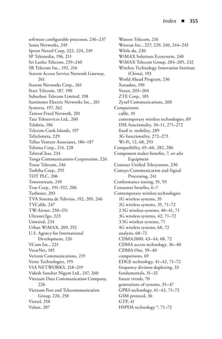 Index  n  355


software-configurable processor, 236–237     Wateen Telecom, 216
Soma Networks, 249                           Wavesat Inc., 227, 229, 240, 244–245
Sprint Nextel Corp, 222, 224, 249            While du, 230
SP Telemedia, 196, 211                       WiMAX Solutions Ecosystem, 240
Sri Lanka Telecom, 239–240                   WiMAX Telecom Group, 204–205, 232
SR Telecom Inc., 192, 216                    Wireless Technology Innovation Institute
Starent Access Service Network Gateway,           (China), 193
     261                                     World Ahead Program, 236
Starent Networks Corp., 261                  Xanadoo, 190
Start Telecom, 187, 190                      Yozan, 203–204
Suburban Telecom Limited, 198                ZTE Corp., 185
Sumitomo Electric Networks Inc., 261         Zyxel Communications, 260
Synterra, 197, 262                         Comparisons
Taiwan Fixed Network, 201                    cable, 10
Tata Teleservices Ltd., 260                  contemporary wireless technologies, 69
Telabria, 186                                DSL functionalty, 10–11, 271–272
Telecom Cook Islands, 197                    fixed vs. mobility, 289
TeliaSonera, 229                             3G functionality, 272–273
Tellus Venture Associates, 186–187           Wi-Fi, 12, 68, 293
Telsima Corp., 214, 228                    Compatibility, 65–66, 282, 286
TelstraClear, 234                          Component maker benefits, 7, see also
Tonga Communications Corporation, 226             Equipment
Tonse Telecom, 246                         Comstar Unified Telesystems, 230
Toshiba Corp., 255                         Comsys Communication and Signal
TOT PLC, 206                                      Processing, 241
Towerstream, 249                           Conformance testing, 91, 93
True Corp., 191–192, 206                   Consumer benefits, 6–7
Turbonet, 203                              Contemporary wireless technologies
TVA Sistema de Televiso, 192, 205, 246       1G wireless systems, 35
TVCable, 247                                 2G wireless systems, 35, 71–72
TW-Airnet, 250–251                           2.5G wireless systems, 40–41, 71
Ultranet2go, 223                             3G wireless systems, 42, 71–72
Unwired, 234                                 3.5G wireless systems, 71
Urban WiMAX, 209, 252                        4G wireless systems, 68, 72
U.S. Agency for International                analysis, 68–72
     Development, 226                        CDMA2000, 43–44, 68, 72
VCom Inc., 221                               CDMA access technology, 36–40
VeratNet, 185                                CDMA One, 39–40
Verizon Communications, 219                  comparisons, 69
Verso Technologies, 195                      EDGE technology, 41–42, 71–72
VIA NET.WORKS, 218–219                       frequency division duplexing, 33
Videsh Sanchar Nigam Ltd., 247, 260          fundamentals, 31–32
Vietnam Data Communication Company,          future trends, 70
     226                                     generations of systems, 35–47
Vietnam Post and Telecommunication           GPRS technology, 41–42, 71–72
     Group, 226, 258                         GSM protocol, 36
Viettel, 258                                 GTP, 41
Volare, 207                                  HSPDA technology *, 71–72
 