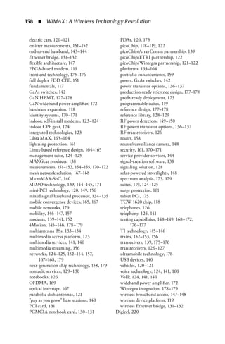 358  n  WiMAX : A Wireless Technology Revolution


 electric cars, 120–121                        PDAs, 126, 175
 emitter measurements, 151–152                 picoChip, 118–119, 122
 end-to-end baseband, 143–144                  picoChip/ArrayComm partnership, 139
 Ethernet bridge, 131–132                      picoChip/ETRI partnership, 122
 flexible architecture, 147                    picoChip/Wintegra partnership, 121–122
 FPGA-based modem, 119                         platforms, 163–164
 front end technology, 175–176                 portfolio enhancements, 159
 full duplex FDD CPE, 151                      power, GaAs switches, 142
 fundamentals, 117                             power transistor options, 136–137
 GaAs switches, 142                            production-ready reference design, 177–178
 GaN HEMT, 127–128                             profit-ready deployment, 123
 GaN wideband power amplifier, 172             programmable suites, 119
 hardware expansion, 118                       reference design, 177–178
 identity systems, 170–171                     reference library, 128–129
 indoor, self-install modems, 123–124          RF power detectors, 149–150
 indoor CPE gear, 124                          RF power transistor options, 136–137
 integrated technologies, 123                  RF transreceivers, 126
 Libra MAX, 163–164                            router, 158
 lightning protection, 161                     router/surveillance camera, 148
 Linux-based reference design, 164–165         security, 161, 170–171
 management suite, 124–125                     service provider services, 144
 MAXGear products, 138                         signal-creation software, 138
 measurements, 151–152, 154–155, 170–172       signaling solution, 128
 mesh network solution, 167–168                solar-powered streetlights, 148
 MicroMAX-SoC, 140                             spectrum analysis, 173, 179
 MIMO technology, 139, 144–145, 171            suites, 119, 124–125
 mini-PCI technology, 120, 149, 156            surge protection, 161
 mixed signal baseband processor, 134–135      tablet PCs, 175
 mobile convergence devices, 165, 167          TCW 1620 chip, 118
 mobile networks, 179                          telephones, 126
 mobility, 146–147, 157                        telephony, 124, 141
 modems, 139–141, 152                          testing capabilities, 148–149, 168–172,
 4Motion, 145–146, 178–179                           176–177
 multiantenna BSs, 133–134                     TI technology, 145–146
 multimedia access platform, 123               trains, 152–153, 156
 multimedia services, 141, 146                 transceivers, 139, 175–176
 multimedia streaming, 156                     transreceivers, 126–127
 networks, 124–125, 152–154, 157,              ultramobile technology, 176
       167–168, 179                            USB devices, 140
 next-generation chip technology, 158, 179     vehicles, 120–121
 nomadic services, 129–130                     voice technology, 124, 141, 160
 notebooks, 126                                VoIP, 124, 141, 146
 OFDMA, 169                                    wideband power amplifier, 172
 optical interrupt, 167                        Wintegra integration, 178–179
 parabolic dish antennas, 121                  wireless broadband access, 147–148
 pay as you grow base stations, 140          wireless device platform, 119
 PCI card, 131                                 wireless Ethernet bridge, 131–132
 PCMCIA notebook card, 130–131               Digicel, 220
 