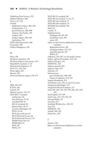 360  n  WiMAX : A Wireless Technology Revolution


Globalcom Data Services, 252          IEEE 802.11i standard, 60
Globetel Wireless, 200                IEEE 802.16 standard, 12–21, 75
Greece, 217, 224                      IEEE 802.16a standard, 75
Growth                                IEEE 802.16b standard, 76
  deployments impact, 284–285         IEEE802.16e standard, 310
  fundamentals, 3–4                   Iliad, 211
  growth forecast, 306–308            i-mode, 72
  industry, Asia Pacific, 299         Implementation
  markets, 283                           challenges, 86–89, 278
  product impact, 284–285                installation costs, 292
  rapid phase, 318                       issues, 281
GSM, declining market, 286            India, see also Country deployment activities
Guatemala, 186                                and plans
Gulfsat Madagascar, 190                  deployment drivers, 287
                                         emerging markets, 312–313
                                         subscriber growth, 295
H                                        WiBro, 67
Haiti, 220                            Indonesia, 233, 287, see also specific country
Hardware expansion, 118               Indoor, self-install modems, 123–124
Heathrow Express train service, 243   Indoor CPE gear, 124
HiperMAN standard, 12–21              INDOTEL, 220
Historical developments, 15           Industry growth, 299
Hi-Vi T1+, 243–244                    Industry value, 297
Home Agent, 261                       Infocom, 217
Huawei, 256                           Infrastructure
Hurricane Katrina impact, 270–271        gear introduction, 308–309
                                         impact on adoption, 279, 310
                                      Inquam Broadband, 254
I                                     Installation costs, 292, see also Cost issues
IBM, 332–333                          Integrated technologies, 123
ICASA, 246                            Integrated Telecom Company, 217
Iceland, 257                          Intel, 185–186, 192–193, 198, 236, 242, 249,
Identity systems, 170–171                     263
IEEE 802.11 standard                  Intel Capital, 197–199
   architecture, 56                   Intel Corp., 222, 227, 253, 257
   data-link layer, 57–61             Interoperability, 18
   extended EAP, 59                   Intracom, 217
   802.11i standard, 60               Inukshuk Wireless Inc., 210–211
   physical layer, 56–57              Iraq, 252
   security technologies, 58          IRAQTEL, 252
   Wi-Fi, 53–61                       Ireland, 186, 194
   Wi-Fi pros and cons, 61            Islanet Inc., 207
   Wi-Fi Protected Access, 60
   Wi-Fi Protected Access 2, 59
   WMM Power Save, 61
                                      J
   WMM QoS, 61                        Jamaica, 220
   WPA, 60                            Japan, see also Country deployment activities
   WPA2, 59                                   and plans
 