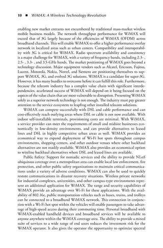 0  n  WiMAX: A Wireless Technology Revolution


enabling new market entrants not encumbered by traditional mass-market wireless
mobile business models. The network throughput performance for WiMAX will
exceed that of 3G largely because of the efficiencies of WiMAX (OFDM) across
broadband channels. This will enable WiMAX to offer a higher performance overlay
network in localized areas such as urban centers. Compatibility and interoperabil-
ity with 3G is critical for WiMAX. Radio spectrum availability and consistency
is a major challenge for WiMAX, with a variety of frequency bands, including 2.3- ,
2.5- , 3.3- , and 3.5-GHz bands. The market positioning of WiMAX goes beyond a
technology discussion. Major equipment vendors such as Alcatel, Ericsson, Fujitsu,
Lucent, Motorola, Nokia, Nortel, and Siemens are positioning themselves to sup-
port WiMAX, 3G, and evolved 3G solutions. WiMAX is a candidate for super-3G.
However, it has many hurdles to overcome before it can fulfill this role. Furthermore,
because the telecom industry has a complex value chain with significant interde-
pendencies, accelerated success of WiMAX will depend on it being focused on the
aspects of the value chain that are most vulnerable to disruption. Presenting WiMAX
solely as a superior network technology is not enough. The industry must pay greater
attention to the service ecosystem to leapfrog other installed telecom solutions.
     WiMAX can compete successfully with DSL and cable performance and can
cost-effectively reach outlying areas where DSL or cable is not now available. With
indoor self-installable terminals, provisioning costs are minimal. With WiMAX,
a service provider can meet the requirements of small and midsize businesses eco-
nomically in low-density environments, and can provide alternatives to leased
lines and DSL in highly competitive urban areas as well. WiMAX provides an
economical way to expand deployment of Wi-Fi hot spots throughout campus
environments, shopping centers, and other outdoor venues where other backhaul
alternatives are not readily available. WiMAX also provides an economical option
to wireline backhaul alternatives where DSL and leased lines are available.
     Public Safety: Support for nomadic services and the ability to provide NLoS
ubiquitous coverage over a metropolitan area can enable local law enforcement, fire
protection, and other public safety organizations to maintain critical communica-
tions under a variety of adverse conditions. WiMAX can also be used to quickly
restore communications in disaster recovery situations. Wireless private networks
for industrial complexes, universities, and other campus-type environments repre-
sent an additional application for WiMAX. The range and security capabilities of
WiMAX provide an advantage over Wi-Fi for these applications. With the avail-
ability of 802.16e, public transportation vehicles such as buses, trains, and trolleys
can be connected to a broadband WiMAX network. This connection in conjunc-
tion with a Wi-Fi hot spot within the vehicles will enable passengers to take advan-
tage of high-speed access during their commuting time. Personal broadband with
WiMAX-enabled handheld devices and broadband services will be available to
anyone anywhere within the WiMAX coverage area. The ability to provide a mixed
suite of services to a wide range of end users reduces the investment risk for the
WiMAX operator. It also gives the operator the opportunity to optimize spectral
 