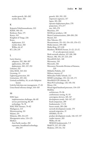 Index  n  361


    market growth, 301–302                     growth, 283, 292, 295
    market share, 282                          important segments, 317
                                               Japan, 301–302
                                               operator deployment plans, 278
K                                              projections, 273–277
Kajaanin Puhelinosuuskunta, 222                size, 269–270
KDDI, 190–191                                 Mauritius, 219
Keehyun, Nam, 175                             MAXGear products, 138
Kenya, 242                                    Maxis Communications, 208–209, 258
Kingdom of Tonga, 226                         Maxtel, 243
Korea                                         Max Telecom, 255
  deployment, 213                             Measurements, 151–152, 154–155, 170–172
  market share, 282                           Media interest, 299–300
  WiBro, 64, 67                               Media Ring, 227–228
KT, 220, 235                                  Members, WiMAX Forum, 21–22, 22–27,
                                                     27, see also spectrum owners
                                              Mesh network solution, 167–168, 280
L                                             Mexico, 186, 193, 217, 223, 234
Latin America                                 MicroMAX-SoC, 140
  adoption, 292, 306–307                      Microsense, 210
  applications, 339–340                       Microsoft, 246
  deployment, 202, 237, 253                   Microwave Networks Division of Siemens,
Lebanon, 252                                         229
Libra MAX, 163–164                            Mikkelin Puhelin, 222
Licensing, 13                                 Military interest, 67
Lightning protection, 161                     Milwaukee Public Schools, 212
Limitations, 325–326                          MIMO technology, 139, 144–145, 171
Limited availability, 16, see also Adoption   MiniMAX CPE solution, 28
       factors                                Mini-PCI technology, 120, 149, 156
Link-by-link data-rate management, 17–18      Mitsui, 234
Linux-based reference design, 164–165         Mixed signal baseband processor, 134–135
                                              Mobility
                                               architecture, 95–96
M                                              conformance testing, 91, 93
MAC layer                                      convergence devices, 165, 167
 implementation challenges, 86–89              development trends, 146–147, 157
 service provisioning, 86–89                   fixed comparison, 289
 technology, 76–78                             fundamentals, 7, 9, 91
MAC PDU formats, 79–82                         future trends, 285–286
Madagascar, 213                                network development trends, 179
Mainstreaming, 311                             network migration, 19
Malawi, 251                                    OFDMA, 93–95
Malaysia, 208, 214–215                         product development trends, 146–147, 157
Management suites, 124–125                     vendor interest, 283
Markets                                        WiBro, 65–66
 Asia-Pacific market, 282                      WiMAX fundamentals, 7, 9
 expansion, broadband technology,             MobiTV, 237, 297–298
       296–297                                Modems, 139–141, 152
 