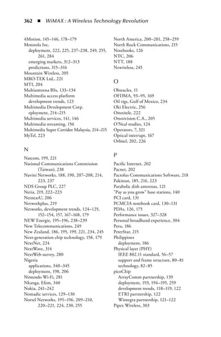 362  n  WiMAX : A Wireless Technology Revolution


4Motion, 145–146, 178–179                     North America, 200–201, 258–259
Motorola Inc.                                 North Rock Communications, 215
  deployment, 222, 225, 237–238, 249, 255,    Notebooks, 126
       261, 284                               NTC, 206
  emerging markets, 312–313                   NTT, 188
  predictions, 315–316                        Nzwireless, 245
Mountain Wireless, 205
MRO-TEK Ltd., 221
MTI, 204
                                              O
Multiantenna BSs, 133–134                     Obstacles, 11
Multimedia access platform                    OFDMA, 93–95, 169
  development trends, 123                     Oil rigs, Gulf of Mexico, 234
Multimedia Development Corp.                  Oki Electric, 256
  eployment, 214–215                          Omnitele, 222
Multimedia services, 141, 146                 Omnivision C.A., 205
Multimedia streaming, 156                     O'Neal studies, 124
Multimedia Super Corridor Malaysia, 214–215   Operators, 7, 321
MyTel, 223                                    Optical interrupt, 167
                                              Orbitel, 202, 226
N
Natcom, 199, 221
                                              P
National Communications Commission            Pacific Internet, 202
        (Taiwan), 238                         Pacnet, 202
Navini Networks, 188, 190, 207–208, 214,      Pactolus Communications Software, 218
        223, 237                              Pakistan, 185, 216, 223
NDS Group PLC, 227                            Parabolic dish antennas, 121
Netia, 219, 222–223                           Pay as you grow base stations, 140
NetnearU, 206                                 PCI card, 131
Networkplus, 219                              PCMCIA notebook card, 130–131
Networks, development trends, 124–125,        PDAs, 126, 175
        152–154, 157, 167–168, 179            Performance issues, 327–328
NEW Energie, 195–196, 238–239                 Personal broadband experience, 304
New Telecommunications, 249                   Peru, 186
New Zealand, 186, 195, 199, 221, 234, 245     PeterStar, 215
Next-generation chip technology, 158, 179     Philippines
NextNet, 224                                     deployment, 186
NextWave, 314                                 Physical layer (PHY)
NextWeb survey, 280                              IEEE 802.11 standard, 56–57
Nigeria                                          support and frame structure, 80–81
  applications, 340–345                          technology, 82–85
  deployment, 198, 206                        picoChip
Nintendo Wi-Fi, 281                              ArrayComm partnership, 139
Nkanga, Efem, 340                                deployment, 193, 194–195, 259
Nokia, 241–242                                   development trends, 118–119, 122
Nomadic services, 129–130                        ETRI partnership, 122
Nortel Networks, 195–196, 209–210,               Wintegra partnership, 121–122
        220–221, 224, 230, 255                Pipex Wireless, 303
 
