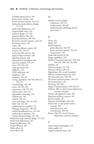 364  n  WiMAX : A Wireless Technology Revolution


  portfolio enhancements, 159                Q
  power, GaAs switches, 142
  power transistor options, 136–137          Quality of service (QoS)
  production-ready reference design,          architecture, 107–111
        177–178                               fundamentals, 106–107
  profit-ready deployment, 123                implementation challenges, 86–89
  programmable suites, 119                    protection, 17
  reference design, 177–178
  reference library, 128–129
                                             R
  RF power detectors, 149–150
  RF power transistor options, 136–137       Racsa, 224
  RF transreceivers, 126                     Radio, 262
  router, 158                                Radio frequency
  router/surveillance camera, 148              power detectors, 149–150
  security, 161, 170–171                       power transistor options, 136–137
  service provider services, 144               transreceivers, 126
  signal-creation software, 138              Radio link control, 81–82
  signaling solution, 128                    Range capabilities, 270
  solar-powered streetlights, 148            Redline Communications Inc., 218, 223,
  spectrum analysis, 173, 179                        234–235, 240, 252, 261–262
  suites, 119, 124–125                       RedMax, 28
  surge protection, 161                      Reference design, 177–178
  tablet PCs, 175                            Reference library, 128–129
  TCW 1620 chip, 118                         Regulations, 281, see also Standards
  telephones, 126                            Reliance Comunications Ltd., 260
  telephony, 124, 141                        RF power detectors, 149–150
  testing capabilities, 148–149, 168–172,    RF power transistor options, 136–137
        176–177                              RF transreceivers, 126
  TI technology, 145–146                     Roaming, 302, 304
  trains, 152–153, 156                       Rogers Communications, 198, 210–211
  transceivers, 139, 175–176                 Rollouts, 306, see also Country deployment
  transreceivers, 126–127                            activities and plans
  ultramobile technology, 176                Routers, development trends, 158
  USB devices, 140                           Router/surveillance cameras, 148
  vehicles, 120–121                          Rouwet studies, 107
  voice technology, 124, 141, 160            Runcom Technologies, 230, 246
  VoIP, 124, 141, 146                        Rural areas, see also specific country
  wideband power amplifier, 172                coverage, 295
  Wintegra integration, 178–179                financial returns, 312
  wireless broadband access, 147–148           United States, 314–315
  wireless device platform, 119              Russia, 296–297, see also Country
  wireless Ethernet bridge, 131–132                  deployment activities and plans
Production-ready reference design, 177–178
Profit-ready deployment, 123
Programmable suites, 119                     S
Proxim Wireless, 255                         Saab Grintek Technologies, 195
Public safety, 10                            Safety, public, 10
Puerto Rico, 207                             Sagem Communication, 216
 