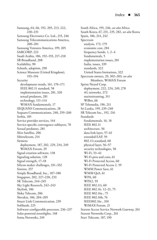 Index  n  365


Samsung, 64, 66, 192, 205, 213, 222,         South Africa, 195, 246, see also Africa
        230–231                              South Korea, 67, 231, 235, 282, see also Korea
Samsung Electronics Co. Ltd., 215, 246       Spain, 186, 214, 242
Samsung Telecommunications America,          Spectrum
        200–201                                 analysis, 173, 179
Samsung Ventures America, 199, 205              economic cost, 284
SARCORP, 223                                    frequency bands, 1, 2–4
Saudi Arabia, 186, 192–193, 217–218             fundamentals, 5
SB Broadband, 208                               implementation issues, 281
Scalability, 90                                 India, issues, 339
Schools, adoption, 290                          standards, 322
Science Museum (United Kingdom),                United States limitations, 322
        193–194                              Spectrum owners, 29, 302–303, see also
Security                                             Members, WiMAX Forum
   development trends, 161, 170–171          Sprint Nextel Corp.
   IEEE 802.11 standard, 58                     deployment, 222, 224, 249, 278
   implementation issues, 281, 320              4G networks, 272
   sexual predators, 281                        mainstreaming, 311
   technology, 111–114                          WiBro, 66
   WiMAX fundamentals, 17                    SP Telemedia, 196, 211
SEQUANS Communications, 28                   Sri Lanka, 199, 239–240
Sequans Communications, 240, 259–260         SR Telecom Inc., 192, 216
Serbia, 185                                  Standards
Service provider services, 144                  fundamentals, 16, 18
Service-specific convergence sublayers, 78      IEEE 802.11
Sexual predators, 281                           architecture, 56
Shin Satellite, 206                             data-link layer, 57–61
Sibirtelecom, 214                               extended EAP, 59
Siemens                                         802.11i standard, 60
   deployment, 187, 202, 229, 234, 249          physical layer, 56–57
   WiMAX Forum, 29                              security technologies, 58
Signal-creation software, 138                   Wi-Fi, 53–61
Signaling solution, 128                         Wi-Fi pros and cons, 61
Signal strength, 17–18                          Wi-Fi Protected Access, 60
Silicon maker challenges, 331–332               Wi-Fi Protected Access 2, 59
Siminn, 257                                     WMM Power Save, 61
Simply Broadband, Inc., 187–188                 WMM QoS, 61
Singapore, 202, 227–228, 233                    WPA, 60
SK Telecom, 244–245                             WPA2, 59
Sky Light Research, 242–243                     IEEE 802.11i, 60
Skylink, 186                                    IEEE 802.16, 12–21, 75
Sloka Telecom, 206                              IEEE 802.16a , 75
Slovakia, 186, 204–205                          IEEE 802.16b, 76
Smart Link Communication, 239                   IEEE802.16e , 310
Softbank, 225                                   WiMAX Forum, 21
Software-configurable processor, 236–237     Starent Access Service Network Gateway, 261
Solar-powered streetlights, 148              Starent Networks Corp., 261
Soma Networks, 249                           Start Telecom, 187, 190
 