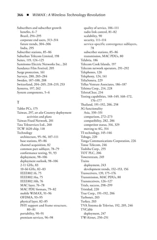 366  n  WiMAX : A Wireless Technology Revolution


Subscribers and subscriber growth            quality of service, 106–111
  benefits, 6–7                              radio link control, 81–82
  Brazil, 294–295                            scalability, 90
  corporate end users, 313–314               security, 111–114
  future trends, 304–306                     service-specific convergence sublayers,
  India, 295                                        78
Subscriber stations, 85–86                   subscriber stations, 85–86
Suburban Telecom Limited, 198                transmission, MAC PDUs, 80
Suites, 119, 124–125                       Telabria, 186
Sumitomo Electric Networks Inc., 261       Telecom Cook Islands, 197
Sundance Film Festival, 205                Telecom network operators, 291–292
Surge protection, 161                      Telephones, 126
Surveys, 280, 283–284                      Telephony, 124, 141
Sweden, 187–188, 208                       TeliaSonera, 229
Switzerland, 204–205, 218–219, 253         Tellus Venture Associates, 186–187
Synterra, 197, 262                         Telsima Corp., 214, 228
System components, 5–6                     TelstraClear, 234
                                           Testing capabilities, 148–149, 168–172,
                                                    176–177
T                                          Thailand, 191–192, 206, 258
Tablet PCs, 175                            3G functionality
Taiwan, 297, see also Country deployment     Asia, 330–331
       activities and plans                  comparison, 272–273
Taiwan Fixed Network, 201                    compatibility, 282, 286
Tata Teleservices Ltd., 260                  competitor status, 316, 329
TCW 1620 chip, 118                           moving to 4G, 314
Technology                                 TI technology, 145–146
  architecture, 95–96, 107–111             Tobago, 220
  base stations, 85–86                     Tonga Communications Corporation, 226
  channel acquisition, 82                  Tonse Telecom, 246
  common part sublayer, 78–79              Toshiba Corp., 255
  conformance testing, 91, 93              TOT PLC, 206
  deployment, 98–106                       Towerstream, 249
  deployment outlook, 98–106               Trains
  2-11 GHz, 83                               deployment, 243
  10-66 GHz, 82–83                           development trends, 152–153, 156
  IEEE802.16, 75                           Transceivers, 139, 175–176
  IEEE802.16a, 75                          Transmission, MAC PDUs, 80
  IEEE802.16b, 76                          Transreceivers, 126–127
  MAC layer, 76–78                         Trials, success, 298–299
  MAC PDU formats, 79–82                   Trinidad, 220
  mobile WiMAX, 91–96                      True Corp., 191–192, 206
  OFDMA, 93–95                             Turbonet, 203
  physical layer, 82–85                    Turkey, 203
  PHY support and frame structure,         TVA Sistema de Televiso, 192, 205, 246
       80–81                               TVCable
  portability, 90–91                         deployment, 247
  premium services, 96–98                  TW-Airnet, 250–251
 