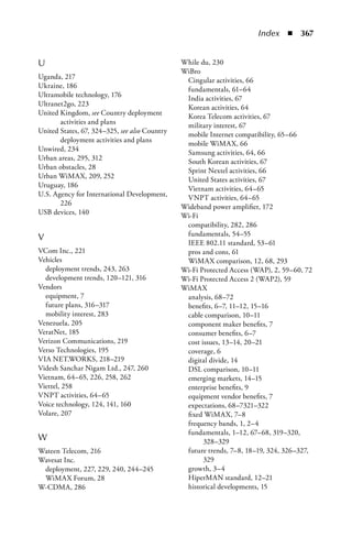 Index  n  367


U                                              While du, 230
                                               WiBro
Uganda, 217                                     Cingular activities, 66
Ukraine, 186                                    fundamentals, 61–64
Ultramobile technology, 176                     India activities, 67
Ultranet2go, 223                                Korean activities, 64
United Kingdom, see Country deployment          Korea Telecom activities, 67
       activities and plans                     military interest, 67
United States, 67, 324–325, see also Country    mobile Internet compatibility, 65–66
       deployment activities and plans          mobile WiMAX, 66
Unwired, 234                                    Samsung activities, 64, 66
Urban areas, 295, 312                           South Korean activities, 67
Urban obstacles, 28                             Sprint Nextel activities, 66
Urban WiMAX, 209, 252                           United States activities, 67
Uruguay, 186                                    Vietnam activities, 64–65
U.S. Agency for International Development,      VNPT activities, 64–65
       226                                     Wideband power amplifier, 172
USB devices, 140                               Wi-Fi
                                                compatibility, 282, 286
                                                fundamentals, 54–55
V
                                                IEEE 802.11 standard, 53–61
VCom Inc., 221                                  pros and cons, 61
Vehicles                                        WiMAX comparison, 12, 68, 293
  deployment trends, 243, 263                  Wi-Fi Protected Access (WAP), 2, 59–60, 72
  development trends, 120–121, 316             Wi-Fi Protected Access 2 (WAP2), 59
Vendors                                        WiMAX
  equipment, 7                                  analysis, 68–72
  future plans, 316–317                         benefits, 6–7, 11–12, 15–16
  mobility interest, 283                        cable comparison, 10–11
Venezuela, 205                                  component maker benefits, 7
VeratNet, 185                                   consumer benefits, 6–7
Verizon Communications, 219                     cost issues, 13–14, 20–21
Verso Technologies, 195                         coverage, 6
VIA NET.WORKS, 218–219                          digital divide, 14
Videsh Sanchar Nigam Ltd., 247, 260             DSL comparison, 10–11
Vietnam, 64–65, 226, 258, 262                   emerging markets, 14–15
Viettel, 258                                    enterprise benefits, 9
VNPT activities, 64–65                          equipment vendor benefits, 7
Voice technology, 124, 141, 160                 expectations, 68–7321–322
Volare, 207                                     fixed WiMAX, 7–8
                                                frequency bands, 1, 2–4
                                                fundamentals, 1–12, 67–68, 319–320,
W                                                     328–329
Wateen Telecom, 216                             future trends, 7–8, 18–19, 324, 326–327,
Wavesat Inc.                                          329
 deployment, 227, 229, 240, 244–245             growth, 3–4
 WiMAX Forum, 28                                HiperMAN standard, 12–21
W-CDMA, 286                                     historical developments, 15
 