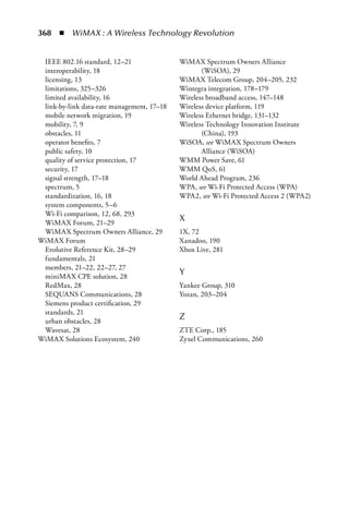 368  n  WiMAX : A Wireless Technology Revolution


 IEEE 802.16 standard, 12–21                WiMAX Spectrum Owners Alliance
 interoperability, 18                              (WiSOA), 29
 licensing, 13                              WiMAX Telecom Group, 204–205, 232
 limitations, 325–326                       Wintegra integration, 178–179
 limited availability, 16                   Wireless broadband access, 147–148
 link-by-link data-rate management, 17–18   Wireless device platform, 119
 mobile network migration, 19               Wireless Ethernet bridge, 131–132
 mobility, 7, 9                             Wireless Technology Innovation Institute
 obstacles, 11                                     (China), 193
 operator benefits, 7                       WiSOA, see WiMAX Spectrum Owners
 public safety, 10                                 Alliance (WiSOA)
 quality of service protection, 17          WMM Power Save, 61
 security, 17                               WMM QoS, 61
 signal strength, 17–18                     World Ahead Program, 236
 spectrum, 5                                WPA, see Wi-Fi Protected Access (WPA)
 standardization, 16, 18                    WPA2, see Wi-Fi Protected Access 2 (WPA2)
 system components, 5–6
 Wi-Fi comparison, 12, 68, 293
 WiMAX Forum, 21–29
                                            X
 WiMAX Spectrum Owners Alliance, 29         1X, 72
WiMAX Forum                                 Xanadoo, 190
 Evolutive Reference Kit, 28–29             Xbox Live, 281
 fundamentals, 21
 members, 21–22, 22–27, 27
 miniMAX CPE solution, 28
                                            Y
 RedMax, 28                                 Yankee Group, 310
 SEQUANS Communications, 28                 Yozan, 203–204
 Siemens product certification, 29
 standards, 21
 urban obstacles, 28
                                            Z
 Wavesat, 28                                ZTE Corp., 185
WiMAX Solutions Ecosystem, 240              Zyxel Communications, 260
 
