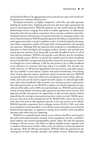 Introduction  n  


and backhaul efficiency by aggregating services and end-user types with varied traf-
fic patterns on a common infrastructure.
     Developed economies are highly competitive, with DSL and cable operators
battling for market share. Sophisticated end users also have high expectations for
services and responsiveness. WiMAX operators can win market share by offering
differentiated services ranging from fixed to mobile applications to differentiate
themselves from the incumbent competitors. Poor economic conditions and under-
developed telecom infrastructure are potential obstacles in emerging markets, but
access solutions based on WiMAX provide operators the ability to expand their net-
work opportunistically as market conditions evolve. In both developed and emerg-
ing markets, equipment vendors will target both existing operators and emerging
new operators. Although DSL has achieved wide acceptance as a broadband access
alternative in both developed and emerging markets, distance and network con-
straints prevent operators from being able to provide broadband service to all of
their dial-up customers. WiMAX can provide a cost-effective way for incumbent
local exchange carriers (ILECs) to extend the network reach for their broadband
services beyond DSL coverage and also provide a means for attracting new custom-
ers through new service offerings. Cable has also proven to be a viable broadband
access alternative in countries and cities where it is available. Not all cable net-
works, however, are 100 percent upgraded for two-way services; and cable is gener-
ally not available in lower-density exurban and rural environments. Overcoming
either of these obstacles requires significant capital investment and time. WiMAX
can provide MSOs a lower-cost solution for extending the reach of their cable net-
works, and it also can be used to expand network capacity in selected high-traffic
areas where their broadband cable network is not meeting customer expectations.
The cable operator also can use WiMAX to address new market segments not typi-
cally served by cable, such as SME, hot spot backhaul, etc. WiMAX can be used to
overlay existing cellular networks to add capacity for new data-centric services. This
approach provides the operator the opportunity to add network capacity without
jeopardizing the existing revenue-generating voice-centric network. Mobile opera-
tors can reuse most of the existing cell sites for WiMAX BSs, and in the core net-
work they only need to add equipment specific to the new services to be offered.
WiMAX provides competitive local exchange carriers (CLECs), ISPs, and other
new competitive service providers a cost-effective, pay-as-you-grow way to become
facilities-based operators, as opposed to leasing access facilities from incumbent
operators with whom they are competing.
     WiMAX is a standards-based wireless access solution that fills a critical gap in
the end-to-end communications network. Lower equipment costs for a standards-
based solution and assured interoperability greatly reduce the risks for operators
wishing to roll out services. The ability to address multiple market segments with
a common infrastructure further reduces risk and enhances revenue potential for
the operator. With the 802.16e amendment, WiMAX offers the potential for the
convergence of fixed, nomadic, portable, and mobile services. Multimode chips
 