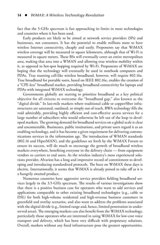 4  n  WiMAX: A Wireless Technology Revolution


fact that the 5-GHz spectrum is fast approaching its limits in most technologies
and countries where it has been used.
     Early products are likely to be aimed at network service providers (SPs) and
businesses, not consumers. It has the potential to enable millions more to have
wireless Internet connectivity, cheaply and easily. Proponents say that WiMAX
wireless coverage will be measured in square kilometers, although that of Wi-Fi is
measured in square meters. These BSs will eventually cover an entire metropolitan
area, making that area into a WMAN and allowing true wireless mobility within
it, as opposed to hot-spot hopping required by Wi-Fi. Proponents of WiMAX are
hoping that the technology will eventually be used in notebook computers and
PDAs. True roaming cell-like wireless broadband, however, will require 802.16e.
True broadband for portable users, based on IEEE 802.16e, enables the creation of
a “CPE-less” broadband market, providing broadband connectivity for laptops and
PDAs with integrated WiMAX technology.
     Governments globally are starting to prioritize broadband as a key political
objective for all citizens to overcome the “broadband gap,” also known as the
“digital divide.” In last-mile markets where traditional cable or copper/fiber infra-
structures are saturated, outdated, or simply out of reach, BWA technology fills the
void admirably, providing highly efficient and cost-effective access services for a
large number of subscribers who would otherwise be left out of the loop in devel-
oped markets. The growing demand for broadband services on a global scale is clear
and uncontestable. Businesses, public institutions, and private users regard it as an
enabling technology, and it has become a given requirement for delivering commu-
nications services in the information age. The introduction of WMAN standards
(802.16 and HiperMAN), and the guidelines set forth by the WiMAX Forum to
ensure its success, will do much to encourage the growth of broadband wireless
markets everywhere, benefiting everyone in the delivery chain — from equipment
vendors to carriers to end users. As the wireless industry’s most experienced solu-
tions provider, Alvarion has a long and impressive record of commitment to devel-
oping and introducing standardized protocols. The buzz on WiMAX these days is
electric. Internationally, it seems that WiMAX is already poised to take off as it is
a hungrily awaited product.
     Numerous countries have aggressive service providers fielding broadband ser-
vices largely in the 3.5-GHz spectrum. The results of various investigations show
that there is a positive business case for operators who want to add services and
applications comparable to other existing broadband technologies (e.g., cable or
DSL) for both high-volume residential and high-revenue business customers in
greenfield and overlay scenarios, and also want to address the problems associated
with the digital divide (e.g., limited range and, hence, limited penetration in under-
served areas). The emerging markets can also benefit from the WiMAX technology,
particularly those operators who are interested in using WiMAX for low-cost voice
transport and delivery, which has been very difficult with proprietary solutions.
Overall, markets without any fixed infrastructure pose the greatest opportunities.
 