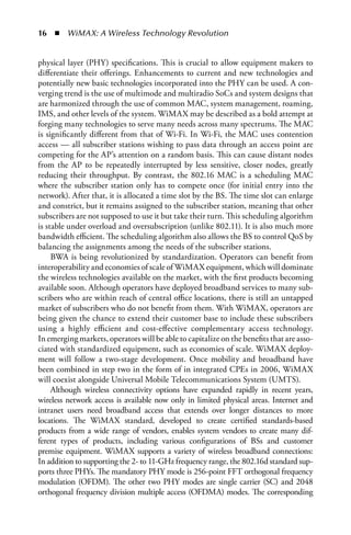   n  WiMAX: A Wireless Technology Revolution


physical layer (PHY) specifications. This is crucial to allow equipment makers to
differentiate their offerings. Enhancements to current and new technologies and
potentially new basic technologies incorporated into the PHY can be used. A con-
verging trend is the use of multimode and multiradio SoCs and system designs that
are harmonized through the use of common MAC, system management, roaming,
IMS, and other levels of the system. WiMAX may be described as a bold attempt at
forging many technologies to serve many needs across many spectrums. The MAC
is significantly different from that of Wi-Fi. In Wi-Fi, the MAC uses contention
access — all subscriber stations wishing to pass data through an access point are
competing for the AP’s attention on a random basis. This can cause distant nodes
from the AP to be repeatedly interrupted by less sensitive, closer nodes, greatly
reducing their throughput. By contrast, the 802.16 MAC is a scheduling MAC
where the subscriber station only has to compete once (for initial entry into the
network). After that, it is allocated a time slot by the BS. The time slot can enlarge
and constrict, but it remains assigned to the subscriber station, meaning that other
subscribers are not supposed to use it but take their turn. This scheduling algorithm
is stable under overload and oversubscription (unlike 802.11). It is also much more
bandwidth efficient. The scheduling algorithm also allows the BS to control QoS by
balancing the assignments among the needs of the subscriber stations.
     BWA is being revolutionized by standardization. Operators can benefit from
interoperability and economies of scale of WiMAX equipment, which will dominate
the wireless technologies available on the market, with the first products becoming
available soon. Although operators have deployed broadband services to many sub-
scribers who are within reach of central office locations, there is still an untapped
market of subscribers who do not benefit from them. With WiMAX, operators are
being given the chance to extend their customer base to include these subscribers
using a highly efficient and cost-effective complementary access technology.
In emerging markets, operators will be able to capitalize on the benefits that are asso-
ciated with standardized equipment, such as economies of scale. WiMAX deploy-
ment will follow a two-stage development. Once mobility and broadband have
been combined in step two in the form of in integrated CPEs in 2006, WiMAX
will coexist alongside Universal Mobile Telecommunications System (UMTS).
     Although wireless connectivity options have expanded rapidly in recent years,
wireless network access is available now only in limited physical areas. Internet and
intranet users need broadband access that extends over longer distances to more
locations. The WiMAX standard, developed to create certified standards-based
products from a wide range of vendors, enables system vendors to create many dif-
ferent types of products, including various configurations of BSs and customer
premise equipment. WiMAX supports a variety of wireless broadband connections:
In addition to supporting the 2- to 11-GHz frequency range, the 802.16d standard sup-
ports three PHYs. The mandatory PHY mode is 256-point FFT orthogonal frequency
modulation (OFDM). The other two PHY modes are single carrier (SC) and 2048
orthogonal frequency division multiple access (OFDMA) modes. The corresponding
 