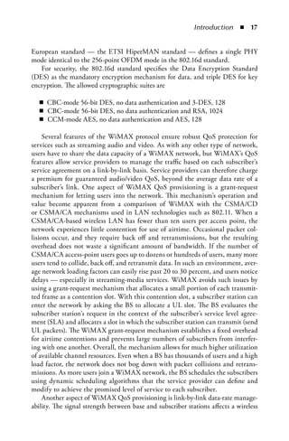 Introduction  n  


European standard — the ETSI HiperMAN standard — defines a single PHY
mode identical to the 256-point OFDM mode in the 802.16d standard.
   For security, the 802.16d standard specifies the Data Encryption Standard
(DES) as the mandatory encryption mechanism for data, and triple DES for key
encryption. The allowed cryptographic suites are

  n CBC-mode 56-bit DES, no data authentication and 3-DES, 128
  n CBC-mode 56-bit DES, no data authentication and RSA, 1024
  n CCM-mode AES, no data authentication and AES, 128

     Several features of the WiMAX protocol ensure robust QoS protection for
services such as streaming audio and video. As with any other type of network,
users have to share the data capacity of a WiMAX network, but WiMAX’s QoS
features allow service providers to manage the traffic based on each subscriber’s
service agreement on a link-by-link basis. Service providers can therefore charge
a premium for guaranteed audio/video QoS, beyond the average data rate of a
subscriber’s link. One aspect of WiMAX QoS provisioning is a grant-request
mechanism for letting users into the network. This mechanism’s operation and
value become apparent from a comparison of WiMAX with the CSMA/CD
or CSMA/CA mechanisms used in LAN technologies such as 802.11. When a
CSMA/CA-based wireless LAN has fewer than ten users per access point, the
network experiences little contention for use of airtime. Occasional packet col-
lisions occur, and they require back off and retransmissions, but the resulting
overhead does not waste a significant amount of bandwidth. If the number of
CSMA/CA access-point users goes up to dozens or hundreds of users, many more
users tend to collide, back off, and retransmit data. In such an environment, aver-
age network loading factors can easily rise past 20 to 30 percent, and users notice
delays — especially in streaming-media services. WiMAX avoids such issues by
using a grant-request mechanism that allocates a small portion of each transmit-
ted frame as a contention slot. With this contention slot, a subscriber station can
enter the network by asking the BS to allocate a UL slot. The BS evaluates the
subscriber station’s request in the context of the subscriber’s service level agree-
ment (SLA) and allocates a slot in which the subscriber station can transmit (send
UL packets). The WiMAX grant-request mechanism establishes a fixed overhead
for airtime contentions and prevents large numbers of subscribers from interfer-
ing with one another. Overall, the mechanism allows for much higher utilization
of available channel resources. Even when a BS has thousands of users and a high
load factor, the network does not bog down with packet collisions and retrans-
missions. As more users join a WiMAX network, the BS schedules the subscribers
using dynamic scheduling algorithms that the service provider can define and
modify to achieve the promised level of service to each subscriber.
     Another aspect of WiMAX QoS provisioning is link-by-link data-rate manage-
ability. The signal strength between base and subscriber stations affects a wireless
 