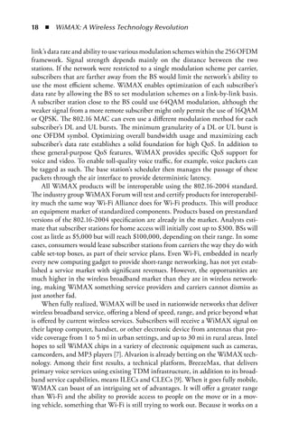   n  WiMAX: A Wireless Technology Revolution


link’s data rate and ability to use various modulation schemes within the 256 OFDM
framework. Signal strength depends mainly on the distance between the two
stations. If the network were restricted to a single modulation scheme per carrier,
subscribers that are farther away from the BS would limit the network’s ability to
use the most efficient scheme. WiMAX enables optimization of each subscriber’s
data rate by allowing the BS to set modulation schemes on a link-by-link basis.
A subscriber station close to the BS could use 64QAM modulation, although the
weaker signal from a more remote subscriber might only permit the use of 16QAM
or QPSK. The 802.16 MAC can even use a different modulation method for each
subscriber’s DL and UL bursts. The minimum granularity of a DL or UL burst is
one OFDM symbol. Optimizing overall bandwidth usage and maximizing each
subscriber’s data rate establishes a solid foundation for high QoS. In addition to
these general-purpose QoS features, WiMAX provides specific QoS support for
voice and video. To enable toll-quality voice traffic, for example, voice packets can
be tagged as such. The base station’s scheduler then manages the passage of these
packets through the air interface to provide deterministic latency.
    All WiMAX products will be interoperable using the 802.16-2004 standard.
The industry group WiMAX Forum will test and certify products for interoperabil-
ity much the same way Wi-Fi Alliance does for Wi-Fi products. This will produce
an equipment market of standardized components. Products based on prestandard
versions of the 802.16-2004 specification are already in the market. Analysts esti-
mate that subscriber stations for home access will initially cost up to $300. BSs will
cost as little as $5,000 but will reach $100,000, depending on their range. In some
cases, consumers would lease subscriber stations from carriers the way they do with
cable set-top boxes, as part of their service plans. Even Wi-Fi, embedded in nearly
every new computing gadget to provide short-range networking, has not yet estab-
lished a service market with significant revenues. However, the opportunities are
much higher in the wireless broadband market than they are in wireless network-
ing, making WiMAX something service providers and carriers cannot dismiss as
just another fad.
    When fully realized, WiMAX will be used in nationwide networks that deliver
wireless broadband service, offering a blend of speed, range, and price beyond what
is offered by current wireless services. Subscribers will receive a WiMAX signal on
their laptop computer, handset, or other electronic device from antennas that pro-
vide coverage from 1 to 5 mi in urban settings, and up to 30 mi in rural areas. Intel
hopes to sell WiMAX chips in a variety of electronic equipment such as cameras,
camcorders, and MP3 players [7]. Alvarion is already betting on the WiMAX tech-
nology. Among their first results, a technical platform, BreezeMax, that delivers
primary voice services using existing TDM infrastructure, in addition to its broad-
band service capabilities, means ILECs and CLECs [9]. When it goes fully mobile,
WiMAX can boast of an intriguing set of advantages. It will offer a greater range
than Wi-Fi and the ability to provide access to people on the move or in a mov-
ing vehicle, something that Wi-Fi is still trying to work out. Because it works on a
 