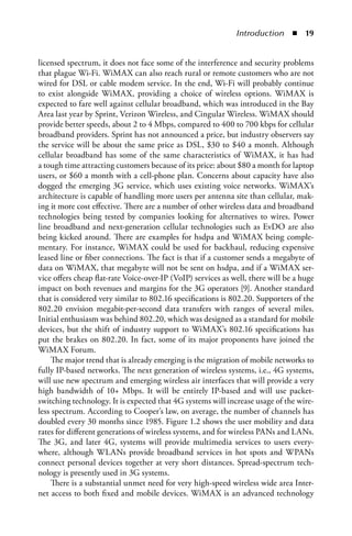 Introduction  n  


licensed spectrum, it does not face some of the interference and security problems
that plague Wi-Fi. WiMAX can also reach rural or remote customers who are not
wired for DSL or cable modem service. In the end, Wi-Fi will probably continue
to exist alongside WiMAX, providing a choice of wireless options. WiMAX is
expected to fare well against cellular broadband, which was introduced in the Bay
Area last year by Sprint, Verizon Wireless, and Cingular Wireless. WiMAX should
provide better speeds, about 2 to 4 Mbps, compared to 400 to 700 kbps for cellular
broadband providers. Sprint has not announced a price, but industry observers say
the service will be about the same price as DSL, $30 to $40 a month. Although
cellular broadband has some of the same characteristics of WiMAX, it has had
a tough time attracting customers because of its price: about $80 a month for laptop
users, or $60 a month with a cell-phone plan. Concerns about capacity have also
dogged the emerging 3G service, which uses existing voice networks. WiMAX’s
architecture is capable of handling more users per antenna site than cellular, mak-
ing it more cost effective. There are a number of other wireless data and broadband
technologies being tested by companies looking for alternatives to wires. Power
line broadband and next-generation cellular technologies such as EvDO are also
being kicked around. There are examples for hsdpa and WiMAX being comple-
mentary. For instance, WiMAX could be used for backhaul, reducing expensive
leased line or fiber connections. The fact is that if a customer sends a megabyte of
data on WiMAX, that megabyte will not be sent on hsdpa, and if a WiMAX ser-
vice offers cheap flat-rate Voice-over-IP (VoIP) services as well, there will be a huge
impact on both revenues and margins for the 3G operators [9]. Another standard
that is considered very similar to 802.16 specifications is 802.20. Supporters of the
802.20 envision megabit-per-second data transfers with ranges of several miles.
Initial enthusiasm was behind 802.20, which was designed as a standard for mobile
devices, but the shift of industry support to WiMAX’s 802.16 specifications has
put the brakes on 802.20. In fact, some of its major proponents have joined the
WiMAX Forum.
    The major trend that is already emerging is the migration of mobile networks to
fully IP-based networks. The next generation of wireless systems, i.e., 4G systems,
will use new spectrum and emerging wireless air interfaces that will provide a very
high bandwidth of 10+ Mbps. It will be entirely IP-based and will use packet-
switching technology. It is expected that 4G systems will increase usage of the wire-
less spectrum. According to Cooper’s law, on average, the number of channels has
doubled every 30 months since 1985. Figure 1.2 shows the user mobility and data
rates for different generations of wireless systems, and for wireless PANs and LANs.
The 3G, and later 4G, systems will provide multimedia services to users every-
where, although WLANs provide broadband services in hot spots and WPANs
connect personal devices together at very short distances. Spread-spectrum tech-
nology is presently used in 3G systems.
    There is a substantial unmet need for very high-speed wireless wide area Inter-
net access to both fixed and mobile devices. WiMAX is an advanced technology
 