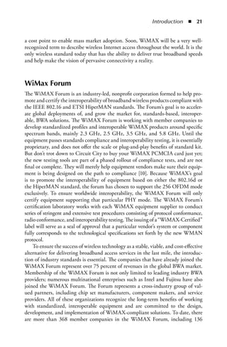 Introduction  n  


a cost point to enable mass market adoption. Soon, WiMAX will be a very well-
recognized term to describe wireless Internet access throughout the world. It is the
only wireless standard today that has the ability to deliver true broadband speeds
and help make the vision of pervasive connectivity a reality.



WiMax Forum
The WiMAX Forum is an industry-led, nonprofit corporation formed to help pro-
mote and certify the interoperability of broadband wireless products compliant with
the IEEE 802.16 and ETSI HiperMAN standards. The Forum’s goal is to acceler-
ate global deployments of, and grow the market for, standards-based, interoper-
able, BWA solutions. The WiMAX Forum is working with member companies to
develop standardized profiles and interoperable WiMAX products around specific
spectrum bands, mainly 2.3 GHz, 2.5 GHz, 3.5 GHz, and 5.8 GHz. Until the
equipment passes standards compliance and interoperability testing, it is essentially
proprietary, and does not offer the scale or plug-and-play benefits of standard kit.
But don’t trot down to Circuit City to buy your WiMAX PCMCIA card just yet;
the new testing tools are part of a phased rollout of compliance tests, and are not
final or complete. They will merely help equipment vendors make sure their equip-
ment is being designed on the path to compliance [10]. Because WiMAX’s goal
is to promote the interoperability of equipment based on either the 802.16d or
the HiperMAN standard, the forum has chosen to support the 256 OFDM mode
exclusively. To ensure worldwide interoperability, the WiMAX Forum will only
certify equipment supporting that particular PHY mode. The WiMAX Forum’s
certification laboratory works with each WiMAX equipment supplier to conduct
series of stringent and extensive test procedures consisting of protocol conformance,
radio conformance, and interoperability testing. The issuing of a “WiMAX-Certified”
label will serve as a seal of approval that a particular vendor’s system or component
fully corresponds to the technological specifications set forth by the new WMAN
protocol.
    To ensure the success of wireless technology as a stable, viable, and cost-effective
alternative for delivering broadband access services in the last mile, the introduc-
tion of industry standards is essential. The companies that have already joined the
WiMAX Forum represent over 75 percent of revenues in the global BWA market.
Membership of the WiMAX Forum is not only limited to leading industry BWA
providers; numerous multinational enterprises such as Intel and Fujitsu have also
joined the WiMAX Forum. The Forum represents a cross-industry group of val-
ued partners, including chip set manufacturers, component makers, and service
providers. All of these organizations recognize the long-term benefits of working
with standardized, interoperable equipment and are committed to the design,
development, and implementation of WiMAX-compliant solutions. To date, there
are more than 368 member companies in the WiMAX Forum, including 136
 