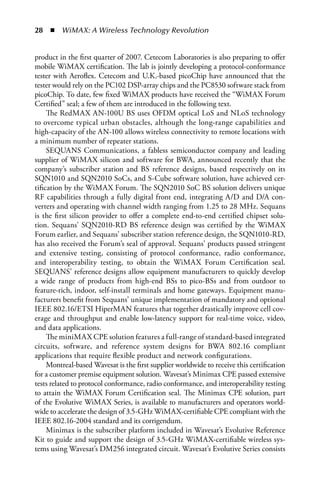   n  WiMAX: A Wireless Technology Revolution


product in the first quarter of 2007. Cetecom Laboratories is also preparing to offer
mobile WiMAX certification. The lab is jointly developing a protocol-conformance
tester with Aeroflex. Cetecom and U.K.-based picoChip have announced that the
tester would rely on the PC102 DSP-array chips and the PC8530 software stack from
picoChip. To date, few fixed WiMAX products have received the “WiMAX Forum
Certified” seal; a few of them are introduced in the following text.
     The RedMAX AN-100U BS uses OFDM optical LoS and NLoS technology
to overcome typical urban obstacles, although the long-range capabilities and
high-capacity of the AN-100 allows wireless connectivity to remote locations with
a minimum number of repeater stations.
     SEQUANS Communications, a fabless semiconductor company and leading
supplier of WiMAX silicon and software for BWA, announced recently that the
company’s subscriber station and BS reference designs, based respectively on its
SQN1010 and SQN2010 SoCs, and S-Cube software solution, have achieved cer-
tification by the WiMAX Forum. The SQN2010 SoC BS solution delivers unique
RF capabilities through a fully digital front end, integrating A/D and D/A con-
verters and operating with channel width ranging from 1.25 to 28 MHz. Sequans
is the first silicon provider to offer a complete end-to-end certified chipset solu-
tion. Sequans’ SQN2010-RD BS reference design was certified by the WiMAX
Forum earlier, and Sequans’ subscriber station reference design, the SQN1010-RD,
has also received the Forum’s seal of approval. Sequans’ products passed stringent
and extensive testing, consisting of protocol conformance, radio conformance,
and interoperability testing, to obtain the WiMAX Forum Certification seal.
SEQUANS’ reference designs allow equipment manufacturers to quickly develop
a wide range of products from high-end BSs to pico-BSs and from outdoor to
feature-rich, indoor, self-install terminals and home gateways. Equipment manu-
facturers benefit from Sequans’ unique implementation of mandatory and optional
IEEE 802.16/ETSI HiperMAN features that together drastically improve cell cov-
erage and throughput and enable low-latency support for real-time voice, video,
and data applications.
     The miniMAX CPE solution features a full-range of standard-based integrated
circuits, software, and reference system designs for BWA 802.16 compliant
applications that require flexible product and network configurations.
     Montreal-based Wavesat is the first supplier worldwide to receive this certification
for a customer premise equipment solution. Wavesat’s Minimax CPE passed extensive
tests related to protocol conformance, radio conformance, and interoperability testing
to attain the WiMAX Forum Certification seal. The Minimax CPE solution, part
of the Evolutive WiMAX Series, is available to manufacturers and operators world-
wide to accelerate the design of 3.5-GHz WiMAX-certifiable CPE compliant with the
IEEE 802.16-2004 standard and its corrigendum.
     Minimax is the subscriber platform included in Wavesat’s Evolutive Reference
Kit to guide and support the design of 3.5-GHz WiMAX-certifiable wireless sys-
tems using Wavesat’s DM256 integrated circuit. Wavesat’s Evolutive Series consists
 