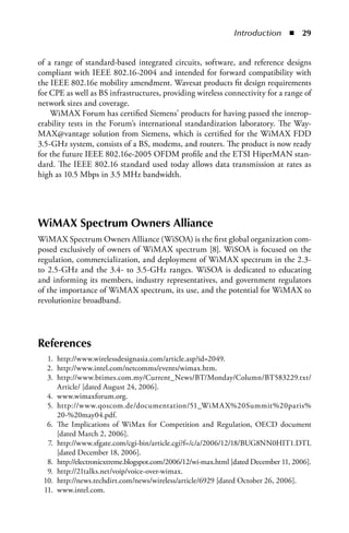 Introduction  n  


of a range of standard-based integrated circuits, software, and reference designs
compliant with IEEE 802.16-2004 and intended for forward compatibility with
the IEEE 802.16e mobility amendment. Wavesat products fit design requirements
for CPE as well as BS infrastructures, providing wireless connectivity for a range of
network sizes and coverage.
    WiMAX Forum has certified Siemens’ products for having passed the interop-
erability tests in the Forum’s international standardization laboratory. The Way-
MAX@vantage solution from Siemens, which is certified for the WiMAX FDD
3.5-GHz system, consists of a BS, modems, and routers. The product is now ready
for the future IEEE 802.16e-2005 OFDM profile and the ETSI HiperMAN stan-
dard. The IEEE 802.16 standard used today allows data transmission at rates as
high as 10.5 Mbps in 3.5 MHz bandwidth.




WiMAX Spectrum Owners Alliance
WiMAX Spectrum Owners Alliance (WiSOA) is the first global organization com-
posed exclusively of owners of WiMAX spectrum [8]. WiSOA is focused on the
regulation, commercialization, and deployment of WiMAX spectrum in the 2.3-
to 2.5-GHz and the 3.4- to 3.5-GHz ranges. WiSOA is dedicated to educating
and informing its members, industry representatives, and government regulators
of the importance of WiMAX spectrum, its use, and the potential for WiMAX to
revolutionize broadband.




References
  1. http://www.wirelessdesignasia.com/article.asp?id=2049.
  2. http://www.intel.com/netcomms/events/wimax.htm.
  3. http://www.btimes.com.my/Current_News/BT/Monday/Column/BT583229.txt/
     Article/ [dated August 24, 2006].
  4. www.wimaxforum.org.
  5. http://www.qoscom.de/documentation/51_WiMA X%20Summit%20paris%
     20-%20may04.pdf.
  6. The Implications of WiMax for Competition and Regulation, OECD document
     [dated March 2, 2006].
  7. http://www.sfgate.com/cgi-bin/article.cgi?f=/c/a/2006/12/18/BUG8NN0HIT1.DTL
     [dated December 18, 2006].
  8. http://electronicxtreme.blogspot.com/2006/12/wi-max.html [dated December 11, 2006].
  9. http://21talks.net/voip/voice-over-wimax.
 10. http://news.techdirt.com/news/wireless/article/6929 [dated October 26, 2006].
 11. www.intel.com.
 