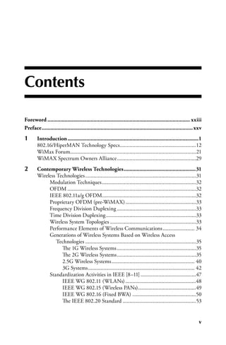 Contents

Foreword.................................................................................................... xxiii
Preface.......................................................................................................... xxv
1	      Introduction............................................................................................1
        802.16/HiperMAN Technology Specs .......................................................12
        WiMax Forum...........................................................................................21
        WiMAX Spectrum Owners Alliance .........................................................29
2	      Contemporary.Wireless.Technologies...................................................31
        Wireless Technologies ................................................................................31
             Modulation Techniques ....................................................................32
             OFDM .............................................................................................32
             IEEE 802.11a/g OFDM....................................................................32
             Proprietary OFDM (pre-WiMAX) ...................................................33
             Frequency Division Duplexing .........................................................33
             Time Division Duplexing .................................................................33
             Wireless System Topologies ..............................................................33
             Performance Elements of Wireless Communications ....................... 34
             Generations of Wireless Systems Based on Wireless Access
                 Technologies ................................................................................35
                   The 1G Wireless Systems .........................................................35
                   The 2G Wireless Systems .........................................................35
                   2.5G Wireless Systems ............................................................ 40
                   3G Systems ............................................................................. 42
             Standardization Activities in IEEE [8–11] ........................................47
                   IEEE WG 802.11 (WLANs) ...................................................48
                   IEEE WG 802.15 (Wireless PANs)..........................................49
                   IEEE WG 802.16 (Fixed BWA) ..............................................50
                   The IEEE 802.20 Standard .....................................................53


                                                                                                                   
 