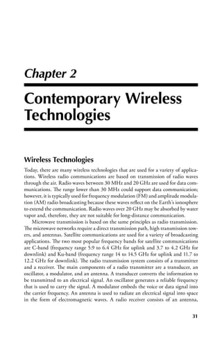 Chapter 2

Contemporary Wireless
Technologies

Wireless Technologies
Today, there are many wireless technologies that are used for a variety of applica-
tions. Wireless radio communications are based on transmission of radio waves
through the air. Radio waves between 30 MHz and 20 GHz are used for data com-
munications. The range lower than 30 MHz could support data communication;
however, it is typically used for frequency modulation (FM) and amplitude modula-
tion (AM) radio broadcasting because these waves reflect on the Earth’s ionosphere
to extend the communication. Radio waves over 20 GHz may be absorbed by water
vapor and, therefore, they are not suitable for long-distance communication.
    Microwave transmission is based on the same principles as radio transmission.
The microwave networks require a direct transmission path, high transmission tow-
ers, and antennas. Satellite communications are used for a variety of broadcasting
applications. The two most popular frequency bands for satellite communications
are C-band (frequency range 5.9 to 6.4 GHz for uplink and 3.7 to 4.2 GHz for
downlink) and Ku-band (frequency range 14 to 14.5 GHz for uplink and 11.7 to
12.2 GHz for downlink). The radio transmission system consists of a transmitter
and a receiver. The main components of a radio transmitter are a transducer, an
oscillator, a modulator, and an antenna. A transducer converts the information to
be transmitted to an electrical signal. An oscillator generates a reliable frequency
that is used to carry the signal. A modulator embeds the voice or data signal into
the carrier frequency. An antenna is used to radiate an electrical signal into space
in the form of electromagnetic waves. A radio receiver consists of an antenna,


                                                                                 31
 