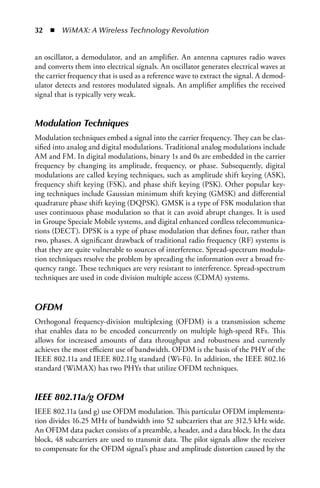 32  n  WiMAX: A Wireless Technology Revolution


an oscillator, a demodulator, and an amplifier. An antenna captures radio waves
and converts them into electrical signals. An oscillator generates electrical waves at
the carrier frequency that is used as a reference wave to extract the signal. A demod-
ulator detects and restores modulated signals. An amplifier amplifies the received
signal that is typically very weak.


Modulation Techniques
Modulation techniques embed a signal into the carrier frequency. They can be clas-
sified into analog and digital modulations. Traditional analog modulations include
AM and FM. In digital modulations, binary 1s and 0s are embedded in the carrier
frequency by changing its amplitude, frequency, or phase. Subsequently, digital
modulations are called keying techniques, such as amplitude shift keying (ASK),
frequency shift keying (FSK), and phase shift keying (PSK). Other popular key-
ing techniques include Gaussian minimum shift keying (GMSK) and differential
quadrature phase shift keying (DQPSK). GMSK is a type of FSK modulation that
uses continuous phase modulation so that it can avoid abrupt changes. It is used
in Groupe Speciale Mobile systems, and digital enhanced cordless telecommunica-
tions (DECT). DPSK is a type of phase modulation that defines four, rather than
two, phases. A significant drawback of traditional radio frequency (RF) systems is
that they are quite vulnerable to sources of interference. Spread-spectrum modula-
tion techniques resolve the problem by spreading the information over a broad fre-
quency range. These techniques are very resistant to interference. Spread-spectrum
techniques are used in code division multiple access (CDMA) systems.


OFDM
Orthogonal frequency-division multiplexing (OFDM) is a transmission scheme
that enables data to be encoded concurrently on multiple high-speed RFs. This
allows for increased amounts of data throughput and robustness and currently
achieves the most efficient use of bandwidth. OFDM is the basis of the PHY of the
IEEE 802.11a and IEEE 802.11g standard (Wi-Fi). In addition, the IEEE 802.16
standard (WiMAX) has two PHYs that utilize OFDM techniques.


IEEE 802.11a/g OFDM
IEEE 802.11a (and g) use OFDM modulation. This particular OFDM implementa-
tion divides 16.25 MHz of bandwidth into 52 subcarriers that are 312.5 kHz wide.
An OFDM data packet consists of a preamble, a header, and a data block. In the data
block, 48 subcarriers are used to transmit data. The pilot signals allow the receiver
to compensate for the OFDM signal’s phase and amplitude distortion caused by the
 