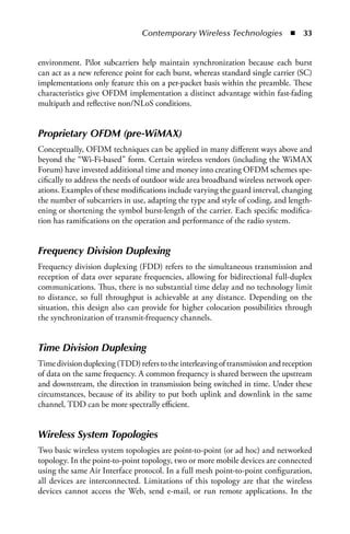 Contemporary Wireless Technologies  n  33


environment. Pilot subcarriers help maintain synchronization because each burst
can act as a new reference point for each burst, whereas standard single carrier (SC)
implementations only feature this on a per-packet basis within the preamble. These
characteristics give OFDM implementation a distinct advantage within fast-fading
multipath and reflective non/NLoS conditions.


Proprietary OFDM (pre-WiMAX)
Conceptually, OFDM techniques can be applied in many different ways above and
beyond the “Wi-Fi-based” form. Certain wireless vendors (including the WiMAX
Forum) have invested additional time and money into creating OFDM schemes spe-
cifically to address the needs of outdoor wide area broadband wireless network oper-
ations. Examples of these modifications include varying the guard interval, changing
the number of subcarriers in use, adapting the type and style of coding, and length-
ening or shortening the symbol burst-length of the carrier. Each specific modifica-
tion has ramifications on the operation and performance of the radio system.


Frequency Division Duplexing
Frequency division duplexing (FDD) refers to the simultaneous transmission and
reception of data over separate frequencies, allowing for bidirectional full-duplex
communications. Thus, there is no substantial time delay and no technology limit
to distance, so full throughput is achievable at any distance. Depending on the
situation, this design also can provide for higher colocation possibilities through
the synchronization of transmit-frequency channels.


Time Division Duplexing
Time division duplexing (TDD) refers to the interleaving of transmission and reception
of data on the same frequency. A common frequency is shared between the upstream
and downstream, the direction in transmission being switched in time. Under these
circumstances, because of its ability to put both uplink and downlink in the same
channel, TDD can be more spectrally efficient.


Wireless System Topologies
Two basic wireless system topologies are point-to-point (or ad hoc) and networked
topology. In the point-to-point topology, two or more mobile devices are connected
using the same Air Interface protocol. In a full mesh point-to-point configuration,
all devices are interconnected. Limitations of this topology are that the wireless
devices cannot access the Web, send e-mail, or run remote applications. In the
 