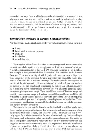 34  n  WiMAX: A Wireless Technology Revolution


networked topology, there is a link between the wireless devices connected in the
wireless network and the fixed public or private network. A typical configuration
includes wireless devices (or terminals), at least one bridge between the wireless
and the physical networks, and the numbers of servers hosting applications used
by wireless devices. The bridge between the wireless and the physical networks is
called the base station (BS) or access point.



Performance Elements of Wireless Communications
Wireless communication is characterized by several critical performance elements:

   n   Range
   n   Power used to generate the signal
   n   Mobility
   n   Bandwidth
   n   Actual data rate

    The range is a critical factor that refers to the coverage area between the wireless
transmitter and the receiver. It is strongly correlated with the power of the signal.
A simplified approximation is that for 1 mW of power, the range is 1 m in radius.
For example, 1 W of power will allow the range of 1 km in radius. As the distance
from the BS increases, the signal will degrade, and data may incur a high error
rate. Using part of the spectrum for error correction can extend the range; also,
the use of multiple BSs can extend the range. The mobility of the user depends on
the size of the wireless device. Miniaturization of the wireless device provides bet-
ter mobility. This can be achieved by reducing the battery size and, consequently,
by minimizing power consumption; however, this will cause the generated signal
to weaken, giving reduced range. There should be a trade-off between range and
mobility: the extended range will reduce the mobility, and better mobility will
reduce the range of wireless devices. Bandwidth refers to the amount of frequency
spectrum available per user. Using wider channels gives more bandwidth. Trans-
mission errors could reduce the available bandwidth because part of the spectrum
will be used for error correction.
    The actual data rate mostly depends on the bandwidth available to the user;
however, there are some other factors that influence it, such as the movement of the
transceiver, position of the cell, and density of users. The actual data rate is typi-
cally higher for stationary users than for users who are walking. Users traveling at
high speed (such as in cars or trains) have the lowest actual data rate. The reason for
this is that part of the available bandwidth must be used for error correction due
to greater interference that traveling users may experience. Similarly, interference
depends on the position of the cell; with higher interference, the actual data rate
will be reduced. Optimal location is where there is direct LOS between the user
 