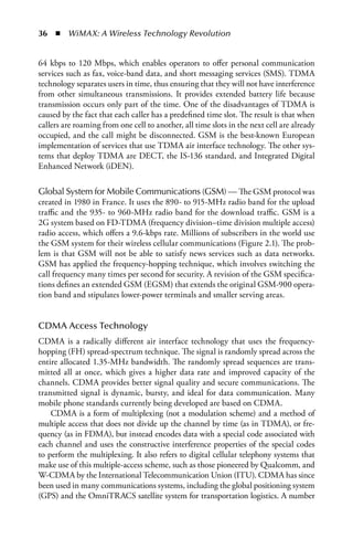 36  n  WiMAX: A Wireless Technology Revolution


64 kbps to 120 Mbps, which enables operators to offer personal communication
services such as fax, voice-band data, and short messaging services (SMS). TDMA
technology separates users in time, thus ensuring that they will not have interference
from other simultaneous transmissions. It provides extended battery life because
transmission occurs only part of the time. One of the disadvantages of TDMA is
caused by the fact that each caller has a predefined time slot. The result is that when
callers are roaming from one cell to another, all time slots in the next cell are already
occupied, and the call might be disconnected. GSM is the best-known European
implementation of services that use TDMA air interface technology. The other sys-
tems that deploy TDMA are DECT, the IS-136 standard, and Integrated Digital
Enhanced Network (iDEN).

Global System for Mobile Communications (GSM) — The GSM protocol was
created in 1980 in France. It uses the 890- to 915-MHz radio band for the upload
traffic and the 935- to 960-MHz radio band for the download traffic. GSM is a
2G system based on FD-TDMA (frequency division–time division multiple access)
radio access, which offers a 9.6-kbps rate. Millions of subscribers in the world use
the GSM system for their wireless cellular communications (Figure 2.1). The prob-
lem is that GSM will not be able to satisfy news services such as data networks.
GSM has applied the frequency-hopping technique, which involves switching the
call frequency many times per second for security. A revision of the GSM specifica-
tions defines an extended GSM (EGSM) that extends the original GSM-900 opera-
tion band and stipulates lower-power terminals and smaller serving areas.


CDMA Access Technology
CDMA is a radically different air interface technology that uses the frequency-
hopping (FH) spread-spectrum technique. The signal is randomly spread across the
entire allocated 1.35-MHz bandwidth. The randomly spread sequences are trans-
mitted all at once, which gives a higher data rate and improved capacity of the
channels. CDMA provides better signal quality and secure communications. The
transmitted signal is dynamic, bursty, and ideal for data communication. Many
mobile phone standards currently being developed are based on CDMA.
    CDMA is a form of multiplexing (not a modulation scheme) and a method of
multiple access that does not divide up the channel by time (as in TDMA), or fre-
quency (as in FDMA), but instead encodes data with a special code associated with
each channel and uses the constructive interference properties of the special codes
to perform the multiplexing. It also refers to digital cellular telephony systems that
make use of this multiple-access scheme, such as those pioneered by Qualcomm, and
W-CDMA by the International Telecommunication Union (ITU). CDMA has since
been used in many communications systems, including the global positioning system
(GPS) and the OmniTRACS satellite system for transportation logistics. A number
 