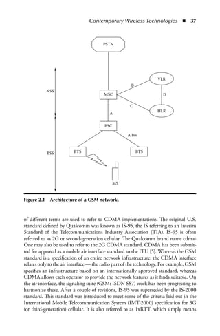 Contemporary Wireless Technologies  n  37



                                       PSTN




                                                                  VLR
                                                     B
             NSS
                                       MSC                           D

                                                     C
                                                                  HLR
                                          A


                                        BSC

                                                   A Bis



             BSS         BTS                             BTS




                                              MS



Figure 2.1    Architecture of a GSM network.



of different terms are used to refer to CDMA implementations. The original U.S.
standard defined by Qualcomm was known as IS-95, the IS referring to an Interim
Standard of the Telecommunications Industry Association (TIA). IS-95 is often
referred to as 2G or second-generation cellular. The Qualcomm brand name cdma-
One may also be used to refer to the 2G CDMA standard. CDMA has been submit-
ted for approval as a mobile air interface standard to the ITU [5]. Whereas the GSM
standard is a specification of an entire network infrastructure, the CDMA interface
relates only to the air interface — the radio part of the technology. For example, GSM
specifies an infrastructure based on an internationally approved standard, whereas
CDMA allows each operator to provide the network features as it finds suitable. On
the air interface, the signaling suite (GSM: ISDN SS7) work has been progressing to
harmonize these. After a couple of revisions, IS-95 was superseded by the IS-2000
standard. This standard was introduced to meet some of the criteria laid out in the
International Mobile Telecommunication System (IMT-2000) specification for 3G
(or third-generation) cellular. It is also referred to as 1xRTT, which simply means
 