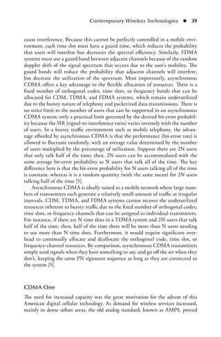 Contemporary Wireless Technologies  n  39


cause interference. Because this cannot be perfectly controlled in a mobile envi-
ronment, each time slot must have a guard time, which reduces the probability
that users will interfere but decreases the spectral efficiency. Similarly, FDMA
systems must use a guard band between adjacent channels because of the random
doppler shift of the signal spectrum that occurs due to the user’s mobility. The
guard bands will reduce the probability that adjacent channels will interfere,
but decrease the utilization of the spectrum. Most importantly, asynchronous
CDMA offers a key advantage in the flexible allocation of resources. There is a
fixed number of orthogonal codes, time slots, or frequency bands that can be
allocated for CDM, TDMA, and FDMA systems, which remain underutilized
due to the bursty nature of telephony and packetized data transmissions. There is
no strict limit to the number of users that can be supported in an asynchronous
CDMA system; only a practical limit governed by the desired bit-error probabil-
ity because the SIR (signal-to-interference ratio) varies inversely with the number
of users. In a bursty traffic environment such as mobile telephony, the advan-
tage afforded by asynchronous CDMA is that the performance (bit-error rate) is
allowed to fluctuate randomly, with an average value determined by the number
of users multiplied by the percentage of utilization. Suppose there are 2N users
that only talk half of the time; then, 2N users can be accommodated with the
same average bit-error probability as N users that talk all of the time. The key
difference here is that the bit-error probability for N users talking all of the time
is constant, whereas it is a random quantity (with the same mean) for 2N users
talking half of the time [5].
    Asynchronous CDMA is ideally suited to a mobile network where large num-
bers of transmitters each generate a relatively small amount of traffic at irregular
intervals. CDM, TDMA, and FDMA systems cannot recover the underutilized
resources inherent to bursty traffic due to the fixed number of orthogonal codes,
time slots, or frequency channels that can be assigned to individual transmitters.
For instance, if there are N time slots in a TDMA system and 2N users that talk
half of the time, then, half of the time there will be more than N users needing
to use more than N time slots. Furthermore, it would require significant over-
head to continually allocate and deallocate the orthogonal code, time slot, or
frequency-channel resources. By comparison, asynchronous CDMA transmitters
simply send signals when they have something to say, and go off the air when they
don’t, keeping the same PN signature sequence as long as they are connected to
the system [5].



CDMA One
The need for increased capacity was the great motivation for the advent of this
American digital cellular technology. As demand for wireless services increased,
mainly in dense urban areas, the old analog standard, known as AMPS, proved
 