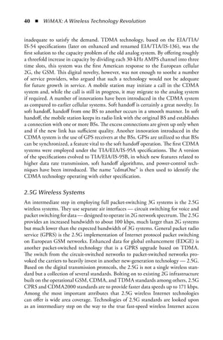 40  n  WiMAX: A Wireless Technology Revolution


inadequate to satisfy the demand. TDMA technology, based on the EIA/TIA/
IS-54 specifications (later on enhanced and renamed EIA/TIA/IS-136), was the
first solution to the capacity problem of the old analog system. By offering roughly
a threefold increase in capacity by dividing each 30-kHz AMPS channel into three
time slots, this system was the first American response to the European cellular
2G, the GSM. This digital novelty, however, was not enough to soothe a number
of service providers, who argued that such a technology would not be adequate
for future growth in service. A mobile station may initiate a call in the CDMA
system and, while the call is still in progress, it may migrate to the analog system
if required. A number of innovations have been introduced in the CDMA system
as compared to earlier cellular systems. Soft handoff is certainly a great novelty. In
soft handoff, handoff from one BS to another occurs in a smooth manner. In soft
handoff, the mobile station keeps its radio link with the original BS and establishes
a connection with one or more BSs. The excess connections are given up only when
and if the new link has sufficient quality. Another innovation introduced in the
CDMA system is the use of GPS receivers at the BSs. GPSs are utilized so that BSs
can be synchronized, a feature vital to the soft handoff operation. The first CDMA
systems were employed under the TIA/EIA/IS-95A specifications. The A version
of the specifications evolved to TIA/EIA/IS-95B, in which new features related to
higher data rate transmission, soft handoff algorithms, and power-control tech-
niques have been introduced. The name “cdmaOne” is then used to identify the
CDMA technology operating with either specification.


2.5G Wireless Systems
An intermediate step in employing full packet-switching 3G systems is the 2.5G
wireless systems. They use separate air interfaces — circuit switching for voice and
packet switching for data — designed to operate in 2G network spectrum. The 2.5G
provides an increased bandwidth to about 100 kbps, much larger than 2G systems
but much lower than the expected bandwidth of 3G systems. General packet radio
service (GPRS) is the 2.5G implementation of Internet protocol packet switching
on European GSM networks. Enhanced data for global enhancement (EDGE) is
another packet-switched technology that is a GPRS upgrade based on TDMA.
The switch from the circuit-switched networks to packet-switched networks pro-
voked the carriers to heavily invest in another new-generation technology — 2.5G.
Based on the digital transmission protocols, the 2.5G is not a single wireless stan-
dard but a collection of several standards. Bolting on to existing 2G infrastructure
built on the operational GSM, CDMA, and TDMA standards among others, 2.5G
CPRS and CDMA2000 standards are to provide faster data speeds up to 171 kbps.
Among the most important attributes that 2.5G wireless Internet technologies
can offer is wide area coverage. Technologies of 2.5G standards are looked upon
as an intermediary step on the way to the true fast-speed wireless Internet access
 