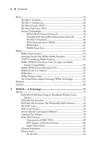 i  n  Contents


     Wi-Fi .........................................................................................................54
          The 802.11 Standard.........................................................................55
          The 802.11 Architecture ...................................................................56
          The Physical Layer (PHY).................................................................56
          The Data-Link Layer (DLL) .............................................................57
          Security Technologies .......................................................................58
                   WPA2 (Wi-Fi Protected Access 2) ...........................................59
                   Extended EAP (Extensible Authentication Protocol) ...............59
                   The 802.11i Standard.............................................................. 60
                   Wi-Fi Protected Access (WPA) ............................................... 60
                   WMM QoS.............................................................................61
                   WMM Power Save ..................................................................61
     WiBro ........................................................................................................61
          WiBro Draws Interest ...................................................................... 64
          Samsung Unveils First WiBro Mobile Handsets .............................. 64
          VNPT Considering WiBro Proposal ............................................... 64
          WiBro, WiMAX Get Closer: Intel, LG Agree on Mobile
               Internet Compatibility .................................................................65
          Mobile WiMAX Gets Hearing at CES ............................................ 66
          WiBro for the U.S. Military .............................................................67
          WiBro Bus ........................................................................................67
          WiBro Going to India ......................................................................67
          The United States Adopts Samsung’s WiBro Technology .................67
     WiMAX ....................................................................................................67
     Analysis .....................................................................................................68
3	   WiMax.—.a.Technology.....................................................................75
     802.16 ........................................................................................................75
          IEEE 802.16 Working Group on Broadband Wireless Access
               Systems ........................................................................................75
          IEEE 802.16a Extension ...................................................................75
          IEEE 802.16b Extension: The WirelessHUMAN Initiative..............76
          The MAC Layer ................................................................................76
          MAC Layer Details...........................................................................78
          Service-Specific Convergence Sublayers ............................................78
          Common Part Sublayer ....................................................................78
          MAC PDU Formats .........................................................................79
                   Transmission of MAC PDUs .................................................. 80
                   PHY Support and Frame Structure ........................................ 80
                   Radio Link Control .................................................................81
          Channel Acquisition .........................................................................82
          Physical Layer ...................................................................................82
                   10–66 GHz .............................................................................82
 