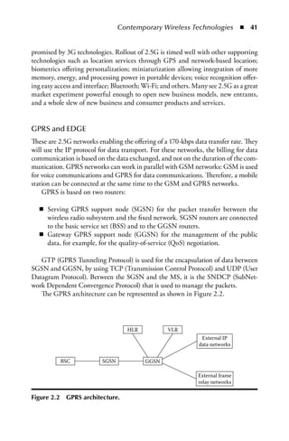 Contemporary Wireless Technologies  n  41


promised by 3G technologies. Rollout of 2.5G is timed well with other supporting
technologies such as location services through GPS and network-based location;
biometrics offering personalization; miniaturization allowing integration of more
memory, energy, and processing power in portable devices; voice recognition offer-
ing easy access and interface; Bluetooth; Wi-Fi; and others. Many see 2.5G as a great
market experiment powerful enough to open new business models, new entrants,
and a whole slew of new business and consumer products and services.


GPRS and EDGE
These are 2.5G networks enabling the offering of a 170-kbps data transfer rate. They
will use the IP protocol for data transport. For these networks, the billing for data
communication is based on the data exchanged, and not on the duration of the com-
munication. GPRS networks can work in parallel with GSM networks: GSM is used
for voice communications and GPRS for data communications. Therefore, a mobile
station can be connected at the same time to the GSM and GPRS networks.
    GPRS is based on two routers:

   n Serving GPRS support node (SGSN) for the packet transfer between the
     wireless radio subsystem and the fixed network. SGSN routers are connected
     to the basic service set (BSS) and to the GGSN routers.
   n Gateway GPRS support node (GGSN) for the management of the public
     data, for example, for the quality-of-service (QoS) negotiation.

   GTP (GPRS Tunneling Protocol) is used for the encapsulation of data between
SGSN and GGSN, by using TCP (Transmission Control Protocol) and UDP (User
Datagram Protocol). Between the SGSN and the MS, it is the SNDCP (SubNet-
work Dependent Convergence Protocol) that is used to manage the packets.
   The GPRS architecture can be represented as shown in Figure 2.2.




                                    HLR            VLR
                                                               External IP
                                                              data networks


             BSC          SGSN            GGSN

                                                              External frame
                                                              relay networks

Figure 2.2    GPRS architecture.
 