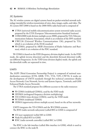 42  n  WiMAX: A Wireless Technology Revolution


3G Systems
The 3G wireless systems are digital systems based on packet-switched network tech-
nology intended for wireless transmission of voice, data, images, audio, and video. The
3G system IMT-2000 is based on the 2000-MHz radio band and is composed of

   n UTRA (universal mobile telecommunication system terrestrial radio access),
     proposed by the ETSI (European Telecommunication Standard Institute)
   n CDMA2000 (code division multiple access 2000), proposed by TIA (Telecom-
     munications Industry Association), which is an evolution of the IS95 standard
   n UWC136 (Universal Wireless Communications 136), proposed by TIA,
     which is an evolution of the IS136 standard
   n W-CDMA, proposed by ARIB (Association of Radio Industries and Busi-
     ness), which is an evolution of the PDC standard.

    W-CDMA is based on the FDD (frequency division duplex) mode. In the FDD
mode, the uplink (reverse direction) and the downlink (forward direction) traffic
use different frequencies. In the TDD (time division duplex) mode, the uplink and
the downlink traffic are separated in time.


UMTS
The 3GPP (Third Generation Partnership Project) is composed of national stan-
dardization committees (ETSI, ARIB, TTC, TTA, T1P1, CWTS). It works on
the development of UMTS standards through five technical committees (Radio
Access Network, Core Network, Service and System Aspects, Terminals, and GSM
Enhanced Radio Access Network).
    The UTRA standard proposes five different accesses to the radio resources:

   n   W-CDMA (wideband CDMA), used by the FDD mode
   n   OFDMA (orthogonal frequency division multiplexing)
   n   TD-CDMA (time division CDMA), used by the TDD mode
   n   W-TDMA (wideband TDMA)
   n   ODMA (opportunity-driven multiple access), based on the ad hoc networks

   UMTS integrates the TD-CDMA and the W-CDMA systems.
   The RNS (radio network subsystem) (called BSS in GSM) is composed of

   n UE (user equipment) (called MS in GSM)
   n Node B (called BTS in GSM)
   n RNC (radio network controller) (called BSC in GSM)

   The RNC is the Iub interface (called Abis interface in GSM), which is used to
connect the RNC to the node B.
 