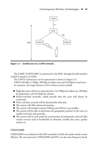Contemporary Wireless Technologies  n  43



                                          UMSC


                                              Iu


                                           RNC

                                                      Iub



                 RNS       Node B                        Node B




                                               UE



Figure 2.3   Architecture of a UMTS network.



    The UMSC (UMTS MSC) is connected to the RNC through the Iub interface
(called A interface in GSM).
    The UMTS architecture can be represented as shown in Figure 2.3.
    UMTS will offer a 2 Mbps: 384 kbps in urban areas and 144 kbps in rural areas.
    In summary, the target features of 3G wireless systems include

  n High data rates, which are expected to be 2 to 4 Mbps for indoor use, 384 kbps
    for pedestrians, and 144 kbps for vehicles.
  n Packet-switched networks, which provide that the users will always be
    connected.
  n Voice and data network will be dynamically allocated.
  n The system will offer enhanced roaming.
  n The system will include common billing and will have user profiles.
  n The system will be able to determine the geographic position of the users via
    mobile terminals and networks.
  n The system will be well suited for transmission of multimedia and will offer
    various services such as bandwidth on demand, variable data rates, quality
    sound, etc.


CDMA2000
CDMA2000 is an evolution of the IS95 standard in which the packet mode is more
efficient. The two protocols, CDMA2000 and IS95, use the same frequency band.
 