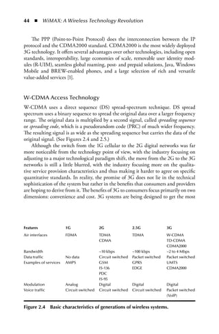 44  n  WiMAX: A Wireless Technology Revolution


    The PPP (Point-to-Point Protocol) does the interconnection between the IP
protocol and the CDMA2000 standard. CDMA2000 is the most widely deployed
3G technology. It offers several advantages over other technologies, including open
standards, interoperability, large economies of scale, removable user identity mod-
ules (R-UIM), seamless global roaming, post- and prepaid solutions, Java, Windows
Mobile and BREW-enabled phones, and a large selection of rich and versatile
value-added services [1].


W-CDMA Access Technology
W-CDMA uses a direct sequence (DS) spread-spectrum technique. DS spread
spectrum uses a binary sequence to spread the original data over a larger frequency
range. The original data is multiplied by a second signal, called spreading sequence
or spreading code, which is a pseudorandom code (PRC) of much wider frequency.
The resulting signal is as wide as the spreading sequence but carries the data of the
original signal. (See Figures 2.4 and 2.5.)
    Although the switch from the 1G cellular to the 2G digital networks was far
more noticeable from the technology point of view, with the industry focusing on
adjusting to a major technological paradigm shift, the move from the 2G to the 3G
networks is still a little blurred, with the industry focusing more on the qualita-
tive service provision characteristics and thus making it harder to agree on specific
quantitative standards. In reality, the promise of 3G does not lie in the technical
sophistication of the system but rather in the benefits that consumers and providers
are hoping to derive from it. The benefits of 3G to consumers focus primarily on two
dimensions: convenience and cost. 3G systems are being designed to get the most




Features                1G                 2G                 2.5G               3G
Air interfaces          FDMA               TDMA               TDMA               W-CDMA
                                           CDMA                                  TD-CDMA
                                                                                 CDMA2000
Bandwidth                                  ~10 kbps           ~100 kbps          ~2 to 4 Mbps
Data traffic            No data            Circuit switched   Packet switched    Packet switched
Examples of services    AMPS               GSM                GPRS               UMTS
                                           IS-136             EDGE               CDMA2000
                                           PDC
                                           IS-95
Modulation              Analog             Digital            Digital            Digital
Voice traffic           Circuit switched   Circuit switched   Circuit switched   Packet switched
                                                                                 (VolP)


Figure 2.4       Basic characteristics of generations of wireless systems.
 
