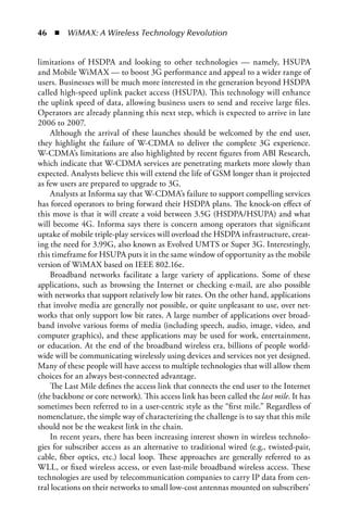 46  n  WiMAX: A Wireless Technology Revolution


limitations of HSDPA and looking to other technologies — namely, HSUPA
and Mobile WiMAX — to boost 3G performance and appeal to a wider range of
users. Businesses will be much more interested in the generation beyond HSDPA
called high-speed uplink packet access (HSUPA). This technology will enhance
the uplink speed of data, allowing business users to send and receive large files.
Operators are already planning this next step, which is expected to arrive in late
2006 to 2007.
    Although the arrival of these launches should be welcomed by the end user,
they highlight the failure of W-CDMA to deliver the complete 3G experience.
W-CDMA’s limitations are also highlighted by recent figures from ABI Research,
which indicate that W-CDMA services are penetrating markets more slowly than
expected. Analysts believe this will extend the life of GSM longer than it projected
as few users are prepared to upgrade to 3G.
    Analysts at Informa say that W-CDMA’s failure to support compelling services
has forced operators to bring forward their HSDPA plans. The knock-on effect of
this move is that it will create a void between 3.5G (HSDPA/HSUPA) and what
will become 4G. Informa says there is concern among operators that significant
uptake of mobile triple-play services will overload the HSDPA infrastructure, creat-
ing the need for 3.99G, also known as Evolved UMTS or Super 3G. Interestingly,
this timeframe for HSUPA puts it in the same window of opportunity as the mobile
version of WiMAX based on IEEE 802.16e.
    Broadband networks facilitate a large variety of applications. Some of these
applications, such as browsing the Internet or checking e-mail, are also possible
with networks that support relatively low bit rates. On the other hand, applications
that involve media are generally not possible, or quite unpleasant to use, over net-
works that only support low bit rates. A large number of applications over broad-
band involve various forms of media (including speech, audio, image, video, and
computer graphics), and these applications may be used for work, entertainment,
or education. At the end of the broadband wireless era, billions of people world-
wide will be communicating wirelessly using devices and services not yet designed.
Many of these people will have access to multiple technologies that will allow them
choices for an always best-connected advantage.
    The Last Mile defines the access link that connects the end user to the Internet
(the backbone or core network). This access link has been called the last mile. It has
sometimes been referred to in a user-centric style as the “first mile.” Regardless of
nomenclature, the simple way of characterizing the challenge is to say that this mile
should not be the weakest link in the chain.
    In recent years, there has been increasing interest shown in wireless technolo-
gies for subscriber access as an alternative to traditional wired (e.g., twisted-pair,
cable, fiber optics, etc.) local loop. These approaches are generally referred to as
WLL, or fixed wireless access, or even last-mile broadband wireless access. These
technologies are used by telecommunication companies to carry IP data from cen-
tral locations on their networks to small low-cost antennas mounted on subscribers’
 