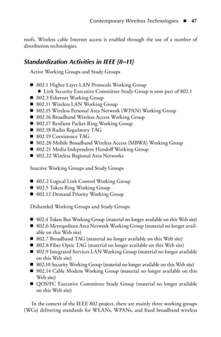 Contemporary Wireless Technologies  n  47


roofs. Wireless cable Internet access is enabled through the use of a number of
distribution technologies.


Standardization Activities in IEEE [8–11]
  Active Working Groups and Study Groups

  n 802.1 Higher Layer LAN Protocols Working Group
     ● Link Security Executive Committee Study Group is now part of 802.1
  n 802.3 Ethernet Working Group
  n 802.11 Wireless LAN Working Group
  n 802.15 Wireless Personal Area Network (WPAN) Working Group
  n 802.16 Broadband Wireless Access Working Group
  n 802.17 Resilient Packet Ring Working Group
  n 802.18 Radio Regulatory TAG
  n 802.19 Coexistence TAG
  n 802.20 Mobile Broadband Wireless Access (MBWA) Working Group
  n 802.21 Media Independent Handoff Working Group
  n 802.22 Wireless Regional Area Networks

  Inactive Working Groups and Study Groups

  n 802.2 Logical Link Control Working Group
  n 802.5 Token Ring Working Group
  n 802.12 Demand Priority Working Group

  Disbanded Working Groups and Study Groups

  n 802.4 Token Bus Working Group (material no longer available on this Web site)
  n 802.6 Metropolitan Area Network Working Group (material no longer avail-
    able on this Web site)
  n 802.7 Broadband TAG (material no longer available on this Web site)
  n 802.8 Fiber Optic TAG (material no longer available on this Web site)
  n 802.9 Integrated Services LAN Working Group (material no longer available
    on this Web site)
  n 802.10 Security Working Group (material no longer available on this Web site)
  n 802.14 Cable Modem Working Group (material no longer available on this
    Web site)
  n QOS/FC Executive Committee Study Group (material no longer available
    on this Web site)

  In the context of the IEEE 802 project, there are mainly three working groups
(WGs) delivering standards for WLANs, WPANs, and fixed broadband wireless
 