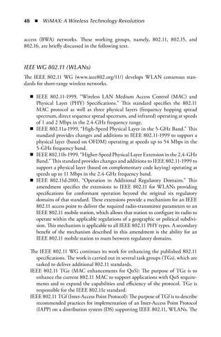 48  n  WiMAX: A Wireless Technology Revolution


access (BWA) networks. These working groups, namely, 802.11, 802.15, and
802.16, are briefly discussed in the following text.



IEEE WG 802.11 (WLANs)
The IEEE 802.11 WG (www.ieee802.org/11/) develops WLAN consensus stan-
dards for short-range wireless networks.

  n IEEE 802.11-1999, “Wireless LAN Medium Access Control (MAC) and
    Physical Layer (PHY) Specifications.” This standard specifies the 802.11
    MAC protocol as well as three physical layers (frequency hopping spread
    spectrum, direct sequence spread spectrum, and infrared) operating at speeds
    of 1 and 2 Mbps in the 2.4-GHz frequency range.
  n IEEE 802.11a-1999, “High-Speed Physical Layer in the 5-GHz Band.” This
    standard provides changes and additions to IEEE 802.11-1999 to support a
    physical layer (based on OFDM) operating at speeds up to 54 Mbps in the
    5-GHz frequency band.
  n IEEE 802.11b-1999, “Higher-Speed Physical Layer Extension in the 2.4-GHz
    Band.” This standard provides changes and additions to IEEE 802.11-1999 to
    support a physical layer (based on complementary code keying) operating at
    speeds up to 11 Mbps in the 2.4-GHz frequency band.
  n IEEE 802.11d-2001, “Operation in Additional Regulatory Domains.” This
    amendment specifies the extensions to IEEE 802.11 for WLANs providing
    specifications for conformant operation beyond the original six regulatory
    domains of that standard. These extensions provide a mechanism for an IEEE
    802.11 access point to deliver the required radio-transmitter parameters to an
    IEEE 802.11 mobile station, which allows that station to configure its radio to
    operate within the applicable regulations of a geographic or political subdivi-
    sion. This mechanism is applicable to all IEEE 802.11 PHY types. A secondary
    benefit of the mechanism described in this amendment is the ability for an
    IEEE 802.11 mobile station to roam between regulatory domains.

  The IEEE 802.11 WG continues its work for enhancing the published 802.11
    specifications. The work is carried out in several task groups (TGs), which are
    tasked to deliver additional 802.11 standards.
  IEEE 802.11 TGe (MAC enhancements for QoS): The purpose of TGe is to
    enhance the current 802.11 MAC to support applications with QoS require-
    ments and to expand the capabilities and efficiency of the protocol. TGe is
    responsible for the IEEE 802.11e standard.
  IEEE 802.11 TGf (Inter-Access Point Protocol): The purpose of TGf is to describe
    recommended practices for implementation of an Inter-Access Point Protocol
    (IAPP) on a distribution system (DS) supporting IEEE 802.11, WLANs. The
 