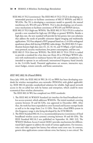 50  n  WiMAX: A Wireless Technology Revolution


  IEEE 802.15 TG2 (coexistence): The IEEE 802.15 TG2 (TG2) is developing rec-
    ommended practices to facilitate coexistence of 802.15 WPANs and 802.11
    WLANs. The TG is developing a coexistence model to quantify the mutual
    interference of a WLAN and a WPAN. TG2 is also developing a set of coexis-
    tence mechanisms to facilitate coexistence of WLAN and WPAN devices.
  IEEE 802.15 TG3 (high-rate WPAN): The IEEE 802.15 TG3 (TG3) is tasked to
    provide a new standard for high-rate (20 Mbps or greater) WPANs. Besides a
    high data rate, the new standard will provide for low-power, low-cost solutions
    that address the needs of portable consumer digital imaging and multimedia
    applications. TG3 has adopted a PHY proposal based on a 2.4-GHz orthogonal
    quadrature phase shift keying (OQPSK) radio design. The IEEE 802.15.3 spec-
    ification features high data rates (11, 22, 33, 44, and 55 Mbps), a QoS isochro-
    nous protocol, security mechanisms, low power consumption, and low cost.
  IEEE 802.15 TG4 (low-rate WPAN): The IEEE 802.15 TG4 (TG4) is tasked
    to provide a standard for a low data rate (from 20 to 250 kbps) WPAN solu-
    tion with multimonth to multiyear battery life and very low complexity. It is
    intended to operate in an unlicensed, international frequency band (mainly
    in the 2.4-GHz band). Potential applications are sensors, interactive toys,
    smart badges, remote controls, and home automation.



IEEE WG 802.16 (Fixed BWA)
Since July 1999, the IEEE 802.16 WG [8–11] on BWA has been developing stan-
dards for wireless metropolitan area networks (WMANs) with global applicabil-
ity. IEEE 802.16 provides standardized solutions for reliable, high-speed network
access in the so-called last mile by homes and enterprises, which could be more
economical than wireline alternatives.
     The IEEE 802.16 WG has completed two IEEE standards:
   1. The IEEE 802.16 WMAN Standard (air interface for fixed broadband wire-
      less access systems), which addresses WMANs. The initial standard, covering
      systems between 10 and 66 GHz, was approved in December 2001. After
      that, the work has been expanded to cover licensed and license-exempt bands
      as well as in the range from 2 to 11 GHz. Note that a fixed BWA system in
      this frequency range is also being developed by the ETSI BRAN.
   2. The IEEE Standard 802.16.2 is a recommended practice (coexistence of fixed
      broadband wireless access systems) covering between 10 and 66 GHz. The
      IEEE Standard 802.16.2 was published on September 10, 2001 [12]. The
      WMAN Medium Access Control (MAC) provides mechanisms for differen-
      tiated QoS support to address the needs of various applications. For instance,
      voice and video require low latency but tolerate some error rate. In contrast,
      generic data applications cannot tolerate error, but latency is not critical. The
 