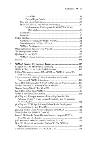 Contents  n  ii


                  2–11 GHz ..............................................................................83
                  Physical Layer Details ..............................................................83
           Base and Subscriber Stations .............................................................85
           IEEE 802.16 MAC and Service Provisioning ...................................86
                  Implementation Challenges of the WiMAX MAC and
                       QoS Models ........................................................................86
           Scalability ........................................................................................ 90
           Portability ........................................................................................ 90
     Mobile WiMax ..........................................................................................91
           Conformance Testing for Mobile WiMAX.......................................91
           Next-Generation OFDM: OFDMA .................................................93
           WiMAX Architecture .......................................................................95
     Offering Premium Services Over WiMAX ................................................96
     The Deployment Outlook ..........................................................................98
     Quality of Service (QoS)..........................................................................106
           WiMAX QoS Architecture.............................................................107
     Security.................................................................................................... 111
4	   WiMax.Product.Development.Trends............................................... 117
     Range of WiMAX Hardware Is Expanding ............................................. 118
     WiMAX Chip Has an Eye for Mobile Services ........................................ 118
     InfiNet Wireless Announces 802.16d/802.16e WiMAX Design Win
        With picoChip .................................................................................... 118
     Xilinx Announces Industry’s Most Comprehensive Suite of
        Programmable WiMAX Solutions ...................................................... 119
     Green Hills Software Adds WiMAX to Platform for Wireless Devices .... 119
     Vendors Preview FPGA-Based WiMAX Modem ..................................... 119
     Wavesat Brings Mini-PCI to WiMAX .....................................................120
     Fetish Electric Car Goes WiMAX ...........................................................120
     WiMAX Parabolic Dish Antennas...........................................................121
     picoChip and Wintegra Announce Partnership: New 802.16e
        Reference Design Provides Increased Flexibility and Performance
        for WiMAX BS ...................................................................................121
     picoChip and ETRI Sign Software Defined Radio Development
        Partnership for 3G and WiMAX.........................................................122
     picoChip First to Demo Advanced Features of WiMAX .........................122
     Nokia Makes First WiMAX Data Call ....................................................123
     Lucent’s Multimedia Access Platform Supports Integrated FTTX,
        WiMAX, and DSL Services ................................................................123
     JISP Announces OSS/BSS to Build Profitable WiMAX ..........................123
     New PXI Modules from Aeroflex Address WLAN, WiMAX
        Applications ........................................................................................123
     Alvarion Launches Indoor WiMAX CPE Gear .......................................124
 