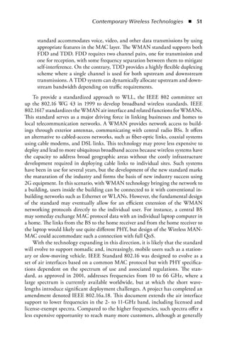 Contemporary Wireless Technologies  n  51


     standard accommodates voice, video, and other data transmissions by using
     appropriate features in the MAC layer. The WMAN standard supports both
     FDD and TDD. FDD requires two channel pairs, one for transmission and
     one for reception, with some frequency separation between them to mitigate
     self-interference. On the contrary, TDD provides a highly flexible duplexing
     scheme where a single channel is used for both upstream and downstream
     transmissions. A TDD system can dynamically allocate upstream and down-
     stream bandwidth depending on traffic requirements.
    To provide a standardized approach to WLL, the IEEE 802 committee set
up the 802.16 WG 43 in 1999 to develop broadband wireless standards. IEEE
802.1617 standardizes the WMAN air interface and related functions for WMANs.
This standard serves as a major driving force in linking businesses and homes to
local telecommunication networks. A WMAN provides network access to build-
ings through exterior antennas, communicating with central radio BSs. It offers
an alternative to cabled-access networks, such as fiber-optic links, coaxial systems
using cable modems, and DSL links. This technology may prove less expensive to
deploy and lead to more ubiquitous broadband access because wireless systems have
the capacity to address broad geographic areas without the costly infrastructure
development required in deploying cable links to individual sites. Such systems
have been in use for several years, but the development of the new standard marks
the maturation of the industry and forms the basis of new industry success using
2G equipment. In this scenario, with WMAN technology bringing the network to
a building, users inside the building can be connected to it with conventional in-
building networks such as Ethernet or WLANs. However, the fundamental design
of the standard may eventually allow for an efficient extension of the WMAN
networking protocols directly to the individual user. For instance, a central BS
may someday exchange MAC protocol data with an individual laptop computer in
a home. The links from the BS to the home receiver and from the home receiver to
the laptop would likely use quite different PHY, but design of the Wireless MAN-
MAC could accommodate such a connection with full QoS.
    With the technology expanding in this direction, it is likely that the standard
will evolve to support nomadic and, increasingly, mobile users such as a station-
ary or slow-moving vehicle. IEEE Standard 802.16 was designed to evolve as a
set of air interfaces based on a common MAC protocol but with PHY specifica-
tions dependent on the spectrum of use and associated regulations. The stan-
dard, as approved in 2001, addresses frequencies from 10 to 66 GHz, where a
large spectrum is currently available worldwide, but at which the short wave-
lengths introduce significant deployment challenges. A project has completed an
amendment denoted IEEE 802.16a.18. This document extends the air interface
support to lower frequencies in the 2- to 11-GHz band, including licensed and
license-exempt spectra. Compared to the higher frequencies, such spectra offer a
less expensive opportunity to reach many more customers, although at generally
 