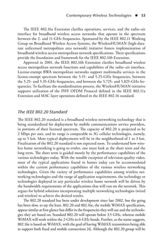 Contemporary Wireless Technologies  n  53


    The IEEE 802.16a Extension clarifies operations, services, and the radio–air
interface for broadband wireless access networks that operate in the spectrum
between the 2- and 11-GHz frequencies. Sponsored by the IEEE 802.11 Working
Group on Broadband Wireless Access Systems, the WirelessHUMAN (high-data-
rate unlicensed metropolitan area network) initiative fosters implementation of
broadband wireless access metropolitan network specifications. These specifications
provide the foundation and framework for the IEEE 802.16b Extension.
    Approved in 2001, the IEEE 802.16b Extension clarifies broadband wireless
access metropolitan network functions and capabilities of the radio–air interface.
License-exempt BWA metropolitan networks support multimedia services in the
license-exempt spectrum between the 5.15- and 5.25-GHz frequencies, between
the 5.25- and 5.35-GHz frequencies, and between the 5.725- and 5.825-GHz fre-
quencies. To facilitate the standardization process, the WirelessHUMAN initiative
supports utilization of the PHY OFDM Protocol defined in the IEEE 802.11a
Extension and MAC layer operations defined in the IEEE 802.16 standard.



The IEEE 802.20 Standard
The IEEE 802.20 standard is a broadband wireless networking technology that is
being standardized for deployment by mobile communications service providers,
in portions of their licensed spectrum. The capacity of 802.20 is projected to be
2 Mbps per user, and its range is comparable to 3G cellular technologies, namely,
up to 5 km. More typical deployments will be in the neighborhood of 1 to 3 km.
Finalization of the 802.20 standard is not expected soon. To understand how wire-
less home networking is going to evolve, one must look at the short term and the
long term. The short term is guided mostly by the performance capabilities of the
various technologies today. With the notable exception of television-quality video,
most of the typical applications found in homes today can be accommodated
within the current performance capabilities of the various wireless networking
technologies. Given the variety of performance capabilities among wireless net-
working technologies and the range of application requirements, the technology or
technologies deployed in any particular wireless home network will be driven by
the bandwidth requirements of the applications that will run on the network. This
argues for hybrid solutions incorporating multiple networking technologies (wired
and wireless) to achieve the desired results.
    The 802.20 standard has been under development since late 2002, but the going
has been slow, to say the least. 802.20 and 802.16e, the mobile WiMAX specification,
appear similar at first glance but differ in the frequencies they will use and the technolo-
gies they are based on. Standard 802.20 will operate below 3.5 GHz, whereas mobile
WiMAX will work within the 2-GHz to 6-GHz bands. Further, as the name suggests,
802.16e is based on WiMAX, with the goal of having WiMAX transmitters being able
to support both fixed and mobile connections [4]. Although the 802.20 group will be
 