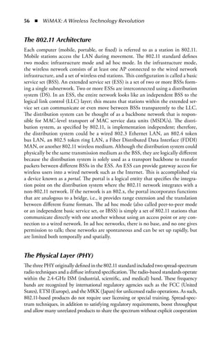 56  n  WiMAX: A Wireless Technology Revolution


The 802.11 Architecture
Each computer (mobile, portable, or fixed) is referred to as a station in 802.11.
Mobile stations access the LAN during movement. The 802.11 standard defines
two modes: infrastructure mode and ad hoc mode. In the infrastructure mode,
the wireless network consists of at least one AP connected to the wired network
infrastructure, and a set of wireless end stations. This configuration is called a basic
service set (BSS). An extended service set (ESS) is a set of two or more BSSs form-
ing a single subnetwork. Two or more ESSs are interconnected using a distribution
system (DS). In an ESS, the entire network looks like an independent BSS to the
logical link control (LLC) layer; this means that stations within the extended ser-
vice set can communicate or even move between BSSs transparently to the LLC.
The distribution system can be thought of as a backbone network that is respon-
sible for MAC-level transport of MAC service data units (MSDUs). The distri-
bution system, as specified by 802.11, is implementation independent; therefore,
the distribution system could be a wired 802.3 Ethernet LAN, an 802.4 token
bus LAN, an 802.5 token ring LAN, a Fiber Distributed Data Interface (FDDI)
MAN, or another 802.11 wireless medium. Although the distribution system could
physically be the same transmission medium as the BSS, they are logically different
because the distribution system is solely used as a transport backbone to transfer
packets between different BSSs in the ESS. An ESS can provide gateway access for
wireless users into a wired network such as the Internet. This is accomplished via
a device known as a portal. The portal is a logical entity that specifies the integra-
tion point on the distribution system where the 802.11 network integrates with a
non-802.11 network. If the network is an 802.x, the portal incorporates functions
that are analogous to a bridge, i.e., it provides range extension and the translation
between different frame formats. The ad hoc mode (also called peer-to-peer mode
or an independent basic service set, or IBSS) is simply a set of 802.11 stations that
communicate directly with one another without using an access point or any con-
nection to a wired network. In ad hoc networks, there is no base, and no one gives
permission to talk; these networks are spontaneous and can be set up rapidly, but
are limited both temporally and spatially.


The Physical Layer (PHY)
The three PHY originally defined in the 802.11 standard included two spread-spectrum
radio techniques and a diffuse infrared specification. The radio-based standards operate
within the 2.4-GHz ISM (industrial, scientific, and medical) band. These frequency
bands are recognized by international regulatory agencies such as the FCC (United
States), ETSI (Europe), and the MKK (Japan) for unlicensed radio operations. As such,
802.11-based products do not require user licensing or special training. Spread-spec-
trum techniques, in addition to satisfying regulatory requirements, boost throughput
and allow many unrelated products to share the spectrum without explicit cooperation
 