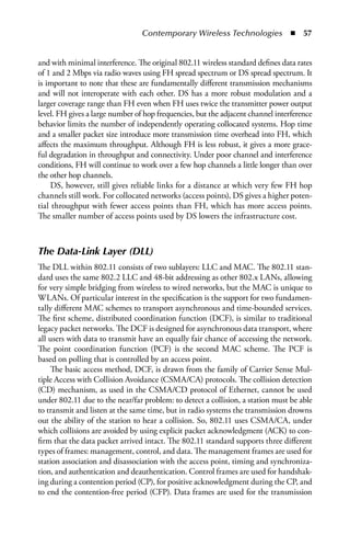 Contemporary Wireless Technologies  n  57


and with minimal interference. The original 802.11 wireless standard defines data rates
of 1 and 2 Mbps via radio waves using FH spread spectrum or DS spread spectrum. It
is important to note that these are fundamentally different transmission mechanisms
and will not interoperate with each other. DS has a more robust modulation and a
larger coverage range than FH even when FH uses twice the transmitter power output
level. FH gives a large number of hop frequencies, but the adjacent channel interference
behavior limits the number of independently operating collocated systems. Hop time
and a smaller packet size introduce more transmission time overhead into FH, which
affects the maximum throughput. Although FH is less robust, it gives a more grace-
ful degradation in throughput and connectivity. Under poor channel and interference
conditions, FH will continue to work over a few hop channels a little longer than over
the other hop channels.
     DS, however, still gives reliable links for a distance at which very few FH hop
channels still work. For collocated networks (access points), DS gives a higher poten-
tial throughput with fewer access points than FH, which has more access points.
The smaller number of access points used by DS lowers the infrastructure cost.



The Data-Link Layer (DLL)
The DLL within 802.11 consists of two sublayers: LLC and MAC. The 802.11 stan-
dard uses the same 802.2 LLC and 48-bit addressing as other 802.x LANs, allowing
for very simple bridging from wireless to wired networks, but the MAC is unique to
WLANs. Of particular interest in the specification is the support for two fundamen-
tally different MAC schemes to transport asynchronous and time-bounded services.
The first scheme, distributed coordination function (DCF), is similar to traditional
legacy packet networks. The DCF is designed for asynchronous data transport, where
all users with data to transmit have an equally fair chance of accessing the network.
The point coordination function (PCF) is the second MAC scheme. The PCF is
based on polling that is controlled by an access point.
    The basic access method, DCF, is drawn from the family of Carrier Sense Mul-
tiple Access with Collision Avoidance (CSMA/CA) protocols. The collision detection
(CD) mechanism, as used in the CSMA/CD protocol of Ethernet, cannot be used
under 802.11 due to the near/far problem: to detect a collision, a station must be able
to transmit and listen at the same time, but in radio systems the transmission drowns
out the ability of the station to hear a collision. So, 802.11 uses CSMA/CA, under
which collisions are avoided by using explicit packet acknowledgment (ACK) to con-
firm that the data packet arrived intact. The 802.11 standard supports three different
types of frames: management, control, and data. The management frames are used for
station association and disassociation with the access point, timing and synchroniza-
tion, and authentication and deauthentication. Control frames are used for handshak-
ing during a contention period (CP), for positive acknowledgment during the CP, and
to end the contention-free period (CFP). Data frames are used for the transmission
 